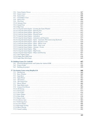55.4 Game Engine Classes . . . . . . . . . . . . . . . . . . . . . . . . . . . . . . . . . . . . . . . . . . 607
55.5 Games Layer . . . . . . . . . . . . . . . . . . . . . . . . . . . . . . . . . . . . . . . . . . . . . . . 608
55.6 Game Class . . . . . . . . . . . . . . . . . . . . . . . . . . . . . . . . . . . . . . . . . . . . . . . . 608
55.7 GameObject Class . . . . . . . . . . . . . . . . . . . . . . . . . . . . . . . . . . . . . . . . . . . . 609
55.8 Sprite Class . . . . . . . . . . . . . . . . . . . . . . . . . . . . . . . . . . . . . . . . . . . . . . . . 609
55.9 Text Class . . . . . . . . . . . . . . . . . . . . . . . . . . . . . . . . . . . . . . . . . . . . . . . . 610
55.10 Animate Class . . . . . . . . . . . . . . . . . . . . . . . . . . . . . . . . . . . . . . . . . . . . . . 610
55.11 Sound Class . . . . . . . . . . . . . . . . . . . . . . . . . . . . . . . . . . . . . . . . . . . . . . . 611
55.12 Map Class . . . . . . . . . . . . . . . . . . . . . . . . . . . . . . . . . . . . . . . . . . . . . . . . 611
55.13 Using the Game Engine - Creating the Game Window . . . . . . . . . . . . . . . . . . . . . . . . . 611
55.14 Using the Game Engine - Drawing Text . . . . . . . . . . . . . . . . . . . . . . . . . . . . . . . . . 612
55.15 Using the Game Engine - Moving Text . . . . . . . . . . . . . . . . . . . . . . . . . . . . . . . . . 613
55.16 Using the Game Engine - Playing Sound . . . . . . . . . . . . . . . . . . . . . . . . . . . . . . . . 615
55.17 Using the Game Engine - Animation . . . . . . . . . . . . . . . . . . . . . . . . . . . . . . . . . . 615
55.18 Using the Game Engine - Animation and Functions . . . . . . . . . . . . . . . . . . . . . . . . . . . 617
55.19 Using the Game Engine - Sprite - Automatic Movement using Keyboard . . . . . . . . . . . . . . . 618
55.20 Using the Game Engine - Sprite - Keypress event . . . . . . . . . . . . . . . . . . . . . . . . . . . . 619
55.21 Using the Game Engine - Sprite - Mouse event . . . . . . . . . . . . . . . . . . . . . . . . . . . . . 620
55.22 Using the Game Engine - Sprite - State event . . . . . . . . . . . . . . . . . . . . . . . . . . . . . . 621
55.23 Using the Game Engine - Animate - Events . . . . . . . . . . . . . . . . . . . . . . . . . . . . . . . 622
55.24 Using the Game Engine - Map . . . . . . . . . . . . . . . . . . . . . . . . . . . . . . . . . . . . . . 624
55.25 Using the Game Engine - Map Events . . . . . . . . . . . . . . . . . . . . . . . . . . . . . . . . . . 625
55.26 Using the Game Engine - Object and Drawing . . . . . . . . . . . . . . . . . . . . . . . . . . . . . 627
55.27 Stars Fighter Game . . . . . . . . . . . . . . . . . . . . . . . . . . . . . . . . . . . . . . . . . . . . 631
55.28 Flappy Bird 3000 Game . . . . . . . . . . . . . . . . . . . . . . . . . . . . . . . . . . . . . . . . . 638
55.29 Super Man 2016 Game . . . . . . . . . . . . . . . . . . . . . . . . . . . . . . . . . . . . . . . . . . 645
56 Building Games For Android 657
56.1 Download Requirements and Update the Android SDK . . . . . . . . . . . . . . . . . . . . . . . . . 657
56.2 Project Folder . . . . . . . . . . . . . . . . . . . . . . . . . . . . . . . . . . . . . . . . . . . . . . 658
56.3 Building the project . . . . . . . . . . . . . . . . . . . . . . . . . . . . . . . . . . . . . . . . . . . 659
57 Developing Games using RingRayLib 660
57.1 Introduction . . . . . . . . . . . . . . . . . . . . . . . . . . . . . . . . . . . . . . . . . . . . . . . 660
57.2 Basic Window . . . . . . . . . . . . . . . . . . . . . . . . . . . . . . . . . . . . . . . . . . . . . . 660
57.3 Input Keys . . . . . . . . . . . . . . . . . . . . . . . . . . . . . . . . . . . . . . . . . . . . . . . . 661
57.4 Input Mouse . . . . . . . . . . . . . . . . . . . . . . . . . . . . . . . . . . . . . . . . . . . . . . . 662
57.5 3D Camera . . . . . . . . . . . . . . . . . . . . . . . . . . . . . . . . . . . . . . . . . . . . . . . . 663
57.6 3D Camera Free . . . . . . . . . . . . . . . . . . . . . . . . . . . . . . . . . . . . . . . . . . . . . 665
57.7 Mouse Wheel . . . . . . . . . . . . . . . . . . . . . . . . . . . . . . . . . . . . . . . . . . . . . . . 666
57.8 Input Multi-touch . . . . . . . . . . . . . . . . . . . . . . . . . . . . . . . . . . . . . . . . . . . . . 667
57.9 Camera First Person . . . . . . . . . . . . . . . . . . . . . . . . . . . . . . . . . . . . . . . . . . . 669
57.10 3D Picking . . . . . . . . . . . . . . . . . . . . . . . . . . . . . . . . . . . . . . . . . . . . . . . . 671
57.11 Full Screen . . . . . . . . . . . . . . . . . . . . . . . . . . . . . . . . . . . . . . . . . . . . . . . . 673
57.12 Two Cubes . . . . . . . . . . . . . . . . . . . . . . . . . . . . . . . . . . . . . . . . . . . . . . . . 674
57.13 Basic Shapes . . . . . . . . . . . . . . . . . . . . . . . . . . . . . . . . . . . . . . . . . . . . . . . 677
57.14 Draw Ring . . . . . . . . . . . . . . . . . . . . . . . . . . . . . . . . . . . . . . . . . . . . . . . . 678
57.15 Bezier Lines . . . . . . . . . . . . . . . . . . . . . . . . . . . . . . . . . . . . . . . . . . . . . . . 681
57.16 Collision Area . . . . . . . . . . . . . . . . . . . . . . . . . . . . . . . . . . . . . . . . . . . . . . 682
57.17 Following Eyes . . . . . . . . . . . . . . . . . . . . . . . . . . . . . . . . . . . . . . . . . . . . . . 684
57.18 Colors Palette . . . . . . . . . . . . . . . . . . . . . . . . . . . . . . . . . . . . . . . . . . . . . . . 686
57.19 Rectangle Scaling . . . . . . . . . . . . . . . . . . . . . . . . . . . . . . . . . . . . . . . . . . . . 689
57.20 Music Playing . . . . . . . . . . . . . . . . . . . . . . . . . . . . . . . . . . . . . . . . . . . . . . 691
57.21 Sound Loading . . . . . . . . . . . . . . . . . . . . . . . . . . . . . . . . . . . . . . . . . . . . . . 692
xvi
 