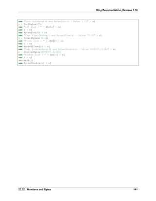 Ring Documentation, Release 1.16
see "Test Int2Bytes() and Bytes2Int() - Value : 77" + nl
r = Int2Bytes(77)
see "Int Size : " + len(r) + nl
see r + nl
see Bytes2Int(r) + nl
see "Test Float2Bytes() and Bytes2Float() - Value 77.12" + nl
r = Float2Bytes(77.12)
see "Float Size : " + len(r) + nl
see r + nl
see Bytes2Float(r) + nl
see "Test Double2Bytes() and Bytes2Double() - Value 9999977.12345" + nl
r = Double2Bytes(9999977.12345)
see "Double Size : " + len(r) + nl
see r + nl
decimals(5)
see Bytes2Double(r) + nl
22.32. Numbers and Bytes 141
 