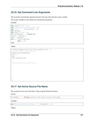 Ring Documentation, Release 1.16
23.16 Get Command Line Arguments
We can get the command line arguments passed to the ring script using the sysargv variable.
The sysargv variable is a list contains the command line parameters.
Example
see copy("=",30) + nl
see "Command Line Parameters" + nl
see "Size : " + len(sysargv) + nl
see sysargv
see copy("=",30) + nl
if len(sysargv) < 4 return ok
nStart = sysargv[3]
nEnd = sysargv[4]
for x = nStart to nEnd
see x + nl
next
Output
b:mahmoudappsring>ring testssyspara.ring 1 10
==============================
Command Line Parameters
Size : 4
ring
testssyspara.ring
1
10
==============================
1
2
3
4
5
6
7
8
9
10
23.17 Get Active Source File Name
We can get the active source file name (*.ring) using the filename() function
Syntax:
filename() ---> String contains the active source file name.
Example:
see "Active Source File Name : " + filename() + nl
Output:
23.16. Get Command Line Arguments 147
 