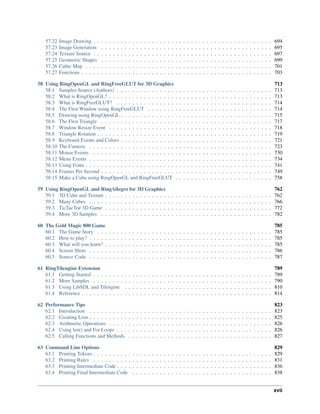 57.22 Image Drawing . . . . . . . . . . . . . . . . . . . . . . . . . . . . . . . . . . . . . . . . . . . . . . 694
57.23 Image Generation . . . . . . . . . . . . . . . . . . . . . . . . . . . . . . . . . . . . . . . . . . . . 695
57.24 Texture Source . . . . . . . . . . . . . . . . . . . . . . . . . . . . . . . . . . . . . . . . . . . . . . 697
57.25 Geometric Shapes . . . . . . . . . . . . . . . . . . . . . . . . . . . . . . . . . . . . . . . . . . . . 699
57.26 Cubic Map . . . . . . . . . . . . . . . . . . . . . . . . . . . . . . . . . . . . . . . . . . . . . . . . 701
57.27 Functions . . . . . . . . . . . . . . . . . . . . . . . . . . . . . . . . . . . . . . . . . . . . . . . . . 703
58 Using RingOpenGL and RingFreeGLUT for 3D Graphics 713
58.1 Samples Source (Authors) . . . . . . . . . . . . . . . . . . . . . . . . . . . . . . . . . . . . . . . . 713
58.2 What is RingOpenGL? . . . . . . . . . . . . . . . . . . . . . . . . . . . . . . . . . . . . . . . . . . 713
58.3 What is RingFreeGLUT? . . . . . . . . . . . . . . . . . . . . . . . . . . . . . . . . . . . . . . . . 714
58.4 The First Window using RingFreeGLUT . . . . . . . . . . . . . . . . . . . . . . . . . . . . . . . . 714
58.5 Drawing using RingOpenGL . . . . . . . . . . . . . . . . . . . . . . . . . . . . . . . . . . . . . . . 715
58.6 The First Triangle . . . . . . . . . . . . . . . . . . . . . . . . . . . . . . . . . . . . . . . . . . . . 717
58.7 Window Resize Event . . . . . . . . . . . . . . . . . . . . . . . . . . . . . . . . . . . . . . . . . . 718
58.8 Triangle Rotation . . . . . . . . . . . . . . . . . . . . . . . . . . . . . . . . . . . . . . . . . . . . . 719
58.9 Keyboard Events and Colors . . . . . . . . . . . . . . . . . . . . . . . . . . . . . . . . . . . . . . . 721
58.10 The Camera . . . . . . . . . . . . . . . . . . . . . . . . . . . . . . . . . . . . . . . . . . . . . . . 723
58.11 Mouse Events . . . . . . . . . . . . . . . . . . . . . . . . . . . . . . . . . . . . . . . . . . . . . . 730
58.12 Menu Events . . . . . . . . . . . . . . . . . . . . . . . . . . . . . . . . . . . . . . . . . . . . . . . 734
58.13 Using Fonts . . . . . . . . . . . . . . . . . . . . . . . . . . . . . . . . . . . . . . . . . . . . . . . . 741
58.14 Frames Per Second . . . . . . . . . . . . . . . . . . . . . . . . . . . . . . . . . . . . . . . . . . . . 749
58.15 Make a Cube using RingOpenGL and RingFreeGLUT . . . . . . . . . . . . . . . . . . . . . . . . . 758
59 Using RingOpenGL and RingAllegro for 3D Graphics 762
59.1 3D Cube and Texture . . . . . . . . . . . . . . . . . . . . . . . . . . . . . . . . . . . . . . . . . . . 762
59.2 Many Cubes . . . . . . . . . . . . . . . . . . . . . . . . . . . . . . . . . . . . . . . . . . . . . . . 766
59.3 TicTacToe 3D Game . . . . . . . . . . . . . . . . . . . . . . . . . . . . . . . . . . . . . . . . . . . 772
59.4 More 3D Samples . . . . . . . . . . . . . . . . . . . . . . . . . . . . . . . . . . . . . . . . . . . . 782
60 The Gold Magic 800 Game 785
60.1 The Game Story . . . . . . . . . . . . . . . . . . . . . . . . . . . . . . . . . . . . . . . . . . . . . 785
60.2 How to play? . . . . . . . . . . . . . . . . . . . . . . . . . . . . . . . . . . . . . . . . . . . . . . . 785
60.3 What will you learn? . . . . . . . . . . . . . . . . . . . . . . . . . . . . . . . . . . . . . . . . . . . 785
60.4 Screen Shots . . . . . . . . . . . . . . . . . . . . . . . . . . . . . . . . . . . . . . . . . . . . . . . 786
60.5 Source Code . . . . . . . . . . . . . . . . . . . . . . . . . . . . . . . . . . . . . . . . . . . . . . . 787
61 RingTilengine Extension 789
61.1 Getting Started . . . . . . . . . . . . . . . . . . . . . . . . . . . . . . . . . . . . . . . . . . . . . . 789
61.2 More Samples . . . . . . . . . . . . . . . . . . . . . . . . . . . . . . . . . . . . . . . . . . . . . . 790
61.3 Using LibSDL and Tilengine . . . . . . . . . . . . . . . . . . . . . . . . . . . . . . . . . . . . . . 810
61.4 Reference . . . . . . . . . . . . . . . . . . . . . . . . . . . . . . . . . . . . . . . . . . . . . . . . . 814
62 Performance Tips 823
62.1 Introduction . . . . . . . . . . . . . . . . . . . . . . . . . . . . . . . . . . . . . . . . . . . . . . . 823
62.2 Creating Lists . . . . . . . . . . . . . . . . . . . . . . . . . . . . . . . . . . . . . . . . . . . . . . . 825
62.3 Arithmetic Operations . . . . . . . . . . . . . . . . . . . . . . . . . . . . . . . . . . . . . . . . . . 826
62.4 Using len() and For Loops . . . . . . . . . . . . . . . . . . . . . . . . . . . . . . . . . . . . . . . . 826
62.5 Calling Functions and Methods . . . . . . . . . . . . . . . . . . . . . . . . . . . . . . . . . . . . . 827
63 Command Line Options 829
63.1 Printing Tokens . . . . . . . . . . . . . . . . . . . . . . . . . . . . . . . . . . . . . . . . . . . . . . 829
63.2 Printing Rules . . . . . . . . . . . . . . . . . . . . . . . . . . . . . . . . . . . . . . . . . . . . . . 831
63.3 Printing Intermediate Code . . . . . . . . . . . . . . . . . . . . . . . . . . . . . . . . . . . . . . . . 836
63.4 Printing Final Intermediate Code . . . . . . . . . . . . . . . . . . . . . . . . . . . . . . . . . . . . 838
xvii
 