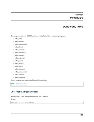 CHAPTER
TWENTYSIX
ODBC FUNCTIONS
This chapter contains the ODBC functions provided by the Ring programming language.
• odbc_init()
• odbc_drivers()
• odbc_datasources()
• odbc_close()
• odbc_connect()
• odbc_disconnect()
• odbc_execute()
• odbc_colcount()
• odbc_fetch()
• odbc_getdata()
• odbc_tables()
• odbc_columns()
• odbc_autocommit()
• odbc_commit()
• odbc_rollback()
Before using the next function load the odbclib.ring library
load "odbclib.ring"
# Use ODBC functions
26.1 odbc_init() Function
We can create ODBC Handle using the odbc_init() function
Syntax:
odbc_init() ---> ODBC Handle
157
 