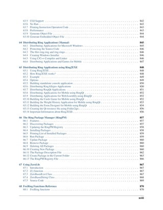 63.5 CGI Support . . . . . . . . . . . . . . . . . . . . . . . . . . . . . . . . . . . . . . . . . . . . . . . 842
63.6 No Run . . . . . . . . . . . . . . . . . . . . . . . . . . . . . . . . . . . . . . . . . . . . . . . . . . 843
63.7 Printing Instruction Operation Code . . . . . . . . . . . . . . . . . . . . . . . . . . . . . . . . . . . 843
63.8 Performance . . . . . . . . . . . . . . . . . . . . . . . . . . . . . . . . . . . . . . . . . . . . . . . 843
63.9 Generate Object File . . . . . . . . . . . . . . . . . . . . . . . . . . . . . . . . . . . . . . . . . . . 844
63.10 Generate Embedded Object File . . . . . . . . . . . . . . . . . . . . . . . . . . . . . . . . . . . . . 844
64 Distributing Ring Applications (Manual) 845
64.1 Distributing Applications for Microsoft Windows . . . . . . . . . . . . . . . . . . . . . . . . . . . . 845
64.2 Protecting the Source Code . . . . . . . . . . . . . . . . . . . . . . . . . . . . . . . . . . . . . . . 846
64.3 The files ring.ring and ring.ringo . . . . . . . . . . . . . . . . . . . . . . . . . . . . . . . . . . . . . 846
64.4 Creating Windows Installer . . . . . . . . . . . . . . . . . . . . . . . . . . . . . . . . . . . . . . . 846
64.5 Using C/C++ Compiler and Linker . . . . . . . . . . . . . . . . . . . . . . . . . . . . . . . . . . . 846
64.6 Distributing Applications and Games for Mobile . . . . . . . . . . . . . . . . . . . . . . . . . . . . 847
65 Distributing Ring Applications using Ring2EXE 848
65.1 Using Ring2EXE . . . . . . . . . . . . . . . . . . . . . . . . . . . . . . . . . . . . . . . . . . . . . 848
65.2 How Ring2EXE works? . . . . . . . . . . . . . . . . . . . . . . . . . . . . . . . . . . . . . . . . . 848
65.3 Example . . . . . . . . . . . . . . . . . . . . . . . . . . . . . . . . . . . . . . . . . . . . . . . . . 849
65.4 Options . . . . . . . . . . . . . . . . . . . . . . . . . . . . . . . . . . . . . . . . . . . . . . . . . . 849
65.5 Building standalone console application . . . . . . . . . . . . . . . . . . . . . . . . . . . . . . . . . 850
65.6 Distributing RingAllegro Applications . . . . . . . . . . . . . . . . . . . . . . . . . . . . . . . . . 850
65.7 Distributing RingQt Applications . . . . . . . . . . . . . . . . . . . . . . . . . . . . . . . . . . . . 851
65.8 Distributing Applications for Mobile using RingQt . . . . . . . . . . . . . . . . . . . . . . . . . . . 852
65.9 Distributing Applications for WebAssembly using RingQt . . . . . . . . . . . . . . . . . . . . . . . 852
65.10 Building the Cards Game for Mobile using RingQt . . . . . . . . . . . . . . . . . . . . . . . . . . . 852
65.11 Building the Weight History Application for Mobile using RingQt . . . . . . . . . . . . . . . . . . . 853
65.12 Building the Form Designer for Mobile using RingQt . . . . . . . . . . . . . . . . . . . . . . . . . 854
65.13 Creating the Qt resource file using Folder2qrc . . . . . . . . . . . . . . . . . . . . . . . . . . . . . . 856
65.14 Important Information about Ring2EXE . . . . . . . . . . . . . . . . . . . . . . . . . . . . . . . . . 856
66 The Ring Package Manager (RingPM) 857
66.1 Features . . . . . . . . . . . . . . . . . . . . . . . . . . . . . . . . . . . . . . . . . . . . . . . . . . 857
66.2 Discovering Packages . . . . . . . . . . . . . . . . . . . . . . . . . . . . . . . . . . . . . . . . . . 857
66.3 Updating the RingPM Registry . . . . . . . . . . . . . . . . . . . . . . . . . . . . . . . . . . . . . 858
66.4 Installing Packages . . . . . . . . . . . . . . . . . . . . . . . . . . . . . . . . . . . . . . . . . . . . 858
66.5 Printing List of Installed Packages . . . . . . . . . . . . . . . . . . . . . . . . . . . . . . . . . . . . 859
66.6 Run Package . . . . . . . . . . . . . . . . . . . . . . . . . . . . . . . . . . . . . . . . . . . . . . . 859
66.7 Update Package . . . . . . . . . . . . . . . . . . . . . . . . . . . . . . . . . . . . . . . . . . . . . 860
66.8 Remove Package . . . . . . . . . . . . . . . . . . . . . . . . . . . . . . . . . . . . . . . . . . . . . 860
66.9 Deleting All Packages . . . . . . . . . . . . . . . . . . . . . . . . . . . . . . . . . . . . . . . . . . 860
66.10 Creating New Package . . . . . . . . . . . . . . . . . . . . . . . . . . . . . . . . . . . . . . . . . . 860
66.11 The Package Description File . . . . . . . . . . . . . . . . . . . . . . . . . . . . . . . . . . . . . . 862
66.12 Create Package in the Current Folder . . . . . . . . . . . . . . . . . . . . . . . . . . . . . . . . . . 863
66.13 The RingPM Registry File . . . . . . . . . . . . . . . . . . . . . . . . . . . . . . . . . . . . . . . . 866
67 Using ZeroLib 867
67.1 Introduction . . . . . . . . . . . . . . . . . . . . . . . . . . . . . . . . . . . . . . . . . . . . . . . 867
67.2 Z() function . . . . . . . . . . . . . . . . . . . . . . . . . . . . . . . . . . . . . . . . . . . . . . . . 867
67.3 ZeroBasedList Class . . . . . . . . . . . . . . . . . . . . . . . . . . . . . . . . . . . . . . . . . . . 867
67.4 ZeroBasedString Class . . . . . . . . . . . . . . . . . . . . . . . . . . . . . . . . . . . . . . . . . . 868
67.5 Source Code . . . . . . . . . . . . . . . . . . . . . . . . . . . . . . . . . . . . . . . . . . . . . . . 869
68 FoxRing Functions Reference 870
68.1 FoxRing functions . . . . . . . . . . . . . . . . . . . . . . . . . . . . . . . . . . . . . . . . . . . . 870
xviii
 