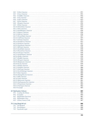 68.2 frAbs() function . . . . . . . . . . . . . . . . . . . . . . . . . . . . . . . . . . . . . . . . . . . . . 871
68.3 frAsc() function . . . . . . . . . . . . . . . . . . . . . . . . . . . . . . . . . . . . . . . . . . . . . 871
68.4 frAddBs() function . . . . . . . . . . . . . . . . . . . . . . . . . . . . . . . . . . . . . . . . . . . . 872
68.5 frAt() function . . . . . . . . . . . . . . . . . . . . . . . . . . . . . . . . . . . . . . . . . . . . . . 872
68.6 frAtC() function . . . . . . . . . . . . . . . . . . . . . . . . . . . . . . . . . . . . . . . . . . . . . 873
68.7 frChr() function . . . . . . . . . . . . . . . . . . . . . . . . . . . . . . . . . . . . . . . . . . . . . 873
68.8 frEmpty() function . . . . . . . . . . . . . . . . . . . . . . . . . . . . . . . . . . . . . . . . . . . . 874
68.9 frFile() function . . . . . . . . . . . . . . . . . . . . . . . . . . . . . . . . . . . . . . . . . . . . . 874
68.10 frFileToStr() function . . . . . . . . . . . . . . . . . . . . . . . . . . . . . . . . . . . . . . . . . . 874
68.11 frStr() function . . . . . . . . . . . . . . . . . . . . . . . . . . . . . . . . . . . . . . . . . . . . . . 875
68.12 frSetIfEmpty() function . . . . . . . . . . . . . . . . . . . . . . . . . . . . . . . . . . . . . . . . . 876
68.13 frSpace() function . . . . . . . . . . . . . . . . . . . . . . . . . . . . . . . . . . . . . . . . . . . . 876
68.14 frInList() function . . . . . . . . . . . . . . . . . . . . . . . . . . . . . . . . . . . . . . . . . . . . 876
68.15 frForcePath() function . . . . . . . . . . . . . . . . . . . . . . . . . . . . . . . . . . . . . . . . . . 877
68.16 frAllTrim() function . . . . . . . . . . . . . . . . . . . . . . . . . . . . . . . . . . . . . . . . . . . 877
68.17 frLTrim() function . . . . . . . . . . . . . . . . . . . . . . . . . . . . . . . . . . . . . . . . . . . . 877
68.18 frJustDrive() function . . . . . . . . . . . . . . . . . . . . . . . . . . . . . . . . . . . . . . . . . . 877
68.19 frJustExt() function . . . . . . . . . . . . . . . . . . . . . . . . . . . . . . . . . . . . . . . . . . . . 877
68.20 frJustStem() function . . . . . . . . . . . . . . . . . . . . . . . . . . . . . . . . . . . . . . . . . . . 878
68.21 frRTrim() function . . . . . . . . . . . . . . . . . . . . . . . . . . . . . . . . . . . . . . . . . . . . 878
68.22 frJustPath() function . . . . . . . . . . . . . . . . . . . . . . . . . . . . . . . . . . . . . . . . . . . 878
68.23 frForceExt() function . . . . . . . . . . . . . . . . . . . . . . . . . . . . . . . . . . . . . . . . . . . 878
68.24 frALines() function . . . . . . . . . . . . . . . . . . . . . . . . . . . . . . . . . . . . . . . . . . . . 878
68.25 frJustFName() function . . . . . . . . . . . . . . . . . . . . . . . . . . . . . . . . . . . . . . . . . 878
68.26 frPadL() function . . . . . . . . . . . . . . . . . . . . . . . . . . . . . . . . . . . . . . . . . . . . . 878
68.27 frPadR() function . . . . . . . . . . . . . . . . . . . . . . . . . . . . . . . . . . . . . . . . . . . . . 879
68.28 frProper() function . . . . . . . . . . . . . . . . . . . . . . . . . . . . . . . . . . . . . . . . . . . . 879
68.29 frReplicate() function . . . . . . . . . . . . . . . . . . . . . . . . . . . . . . . . . . . . . . . . . . 879
68.30 frLen() function . . . . . . . . . . . . . . . . . . . . . . . . . . . . . . . . . . . . . . . . . . . . . 879
68.31 frStuff() function . . . . . . . . . . . . . . . . . . . . . . . . . . . . . . . . . . . . . . . . . . . . . 879
68.32 frSubStr() function . . . . . . . . . . . . . . . . . . . . . . . . . . . . . . . . . . . . . . . . . . . . 880
68.33 frStrTran() function . . . . . . . . . . . . . . . . . . . . . . . . . . . . . . . . . . . . . . . . . . . 880
68.34 frListToString() function . . . . . . . . . . . . . . . . . . . . . . . . . . . . . . . . . . . . . . . . . 880
68.35 frInt() function . . . . . . . . . . . . . . . . . . . . . . . . . . . . . . . . . . . . . . . . . . . . . . 880
68.36 frStringToList() function . . . . . . . . . . . . . . . . . . . . . . . . . . . . . . . . . . . . . . . . . 880
68.37 frIIf() function . . . . . . . . . . . . . . . . . . . . . . . . . . . . . . . . . . . . . . . . . . . . . . 880
68.38 frVal() function . . . . . . . . . . . . . . . . . . . . . . . . . . . . . . . . . . . . . . . . . . . . . . 881
68.39 frBetween() function . . . . . . . . . . . . . . . . . . . . . . . . . . . . . . . . . . . . . . . . . . . 881
68.40 frSetSeparatorTo() function . . . . . . . . . . . . . . . . . . . . . . . . . . . . . . . . . . . . . . . 881
68.41 frTransform() function . . . . . . . . . . . . . . . . . . . . . . . . . . . . . . . . . . . . . . . . . . 882
68.42 frVarType() function . . . . . . . . . . . . . . . . . . . . . . . . . . . . . . . . . . . . . . . . . . . 882
68.43 Example . . . . . . . . . . . . . . . . . . . . . . . . . . . . . . . . . . . . . . . . . . . . . . . . . 883
69 BigNumber Library 885
69.1 Loading the library . . . . . . . . . . . . . . . . . . . . . . . . . . . . . . . . . . . . . . . . . . . . 885
69.2 Examples . . . . . . . . . . . . . . . . . . . . . . . . . . . . . . . . . . . . . . . . . . . . . . . . . 885
69.3 BigNumber Functions . . . . . . . . . . . . . . . . . . . . . . . . . . . . . . . . . . . . . . . . . . 887
69.4 BigNumber Class . . . . . . . . . . . . . . . . . . . . . . . . . . . . . . . . . . . . . . . . . . . . . 887
69.5 Library Source Code . . . . . . . . . . . . . . . . . . . . . . . . . . . . . . . . . . . . . . . . . . . 887
70 Using RingLibCurl 888
70.1 Get Request . . . . . . . . . . . . . . . . . . . . . . . . . . . . . . . . . . . . . . . . . . . . . . . 888
70.2 Post Request . . . . . . . . . . . . . . . . . . . . . . . . . . . . . . . . . . . . . . . . . . . . . . . 888
70.3 Facebook Login . . . . . . . . . . . . . . . . . . . . . . . . . . . . . . . . . . . . . . . . . . . . . 889
xix
 