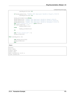 Ring Documentation, Release 1.16
(continued from previous page)
system_error(con) ok
if mysql_query(con, "INSERT INTO Employee2 VALUES(3,'Fayed',17000)")
system_error(con) ok
mysql_autocommit(con,False)
mysql_query(con, "INSERT INTO Employee2 VALUES(4,'Ahmed',5000)")
mysql_query(con, "INSERT INTO Employee2 VALUES(5,'Ibrahim',50000)")
mysql_query(con, "INSERT INTO Employee2 VALUES(6,'Mohammed',50000)")
See "Save transaction (y/n) " give nChoice
if upper(nChoice) = "Y"
mysql_commit(con)
else
mysql_rollback(con)
ok
see "Close connection" + nl
mysql_close(con)
func system_error con
see mysql_error(con)
mysql_close(con)
bye
Output:
Connect
Drop table
Create table
Insert data
Save transaction (y/n) y
Close connection
27.21. Transaction Example 175
 