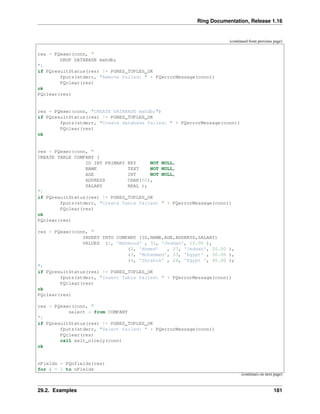 Ring Documentation, Release 1.16
(continued from previous page)
res = PQexec(conn, "
DROP DATABASE mahdb;
")
if PQresultStatus(res) != PGRES_TUPLES_OK
fputs(stderr, "Remove failed: " + PQerrorMessage(conn))
PQclear(res)
ok
PQclear(res)
res = PQexec(conn, "CREATE DATABASE mahdb;")
if PQresultStatus(res) != PGRES_TUPLES_OK
fputs(stderr, "Create database failed: " + PQerrorMessage(conn))
PQclear(res)
ok
res = PQexec(conn, "
CREATE TABLE COMPANY (
ID INT PRIMARY KEY NOT NULL,
NAME TEXT NOT NULL,
AGE INT NOT NULL,
ADDRESS CHAR(50),
SALARY REAL );
")
if PQresultStatus(res) != PGRES_TUPLES_OK
fputs(stderr, "Create Table failed: " + PQerrorMessage(conn))
PQclear(res)
ok
PQclear(res)
res = PQexec(conn, "
INSERT INTO COMPANY (ID,NAME,AGE,ADDRESS,SALARY)
VALUES (1, 'Mahmoud' , 31, 'Jeddah', 10.00 ),
(2, 'Ahmed' , 27, 'Jeddah', 20.00 ),
(3, 'Mohammed', 33, 'Egypt' , 30.00 ),
(4, 'Ibrahim' , 24, 'Egypt ', 40.00 );
")
if PQresultStatus(res) != PGRES_TUPLES_OK
fputs(stderr, "Insert Table failed: " + PQerrorMessage(conn))
PQclear(res)
ok
PQclear(res)
res = PQexec(conn, "
select * from COMPANY
")
if PQresultStatus(res) != PGRES_TUPLES_OK
fputs(stderr, "Select failed: " + PQerrorMessage(conn))
PQclear(res)
call exit_nicely(conn)
ok
nFields = PQnfields(res)
for i = 1 to nFields
(continues on next page)
29.2. Examples 181
 