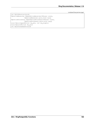 Ring Documentation, Release 1.16
(continued from previous page)
int PQlibVersion(void)
PQnoticeReceiver PQsetNoticeReceiver(PGconn *conn,
PQnoticeReceiver proc,void *arg)
PQnoticeProcessor PQsetNoticeProcessor(PGconn *conn,
PQnoticeProcessor proc,void *arg)
void PQinitOpenSSL(int do_ssl, int do_crypto)
void PQinitSSL(int do_ssl)
int PQisthreadsafe(void)
29.4. RingPostgreSQL Functions 186
 