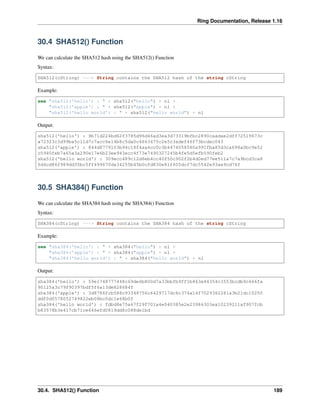 Ring Documentation, Release 1.16
30.4 SHA512() Function
We can calculate the SHA512 hash using the SHA512() Function
Syntax:
SHA512(cString) ---> String contains the SHA512 hash of the string cString
Example:
see "sha512('hello') : " + sha512("hello") + nl +
"sha512('apple') : " + sha512("apple") + nl +
"sha512('hello world') : " + sha512("hello world") + nl
Output:
sha512('hello') : 9b71d224bd62f3785d96d46ad3ea3d73319bfbc2890caadae2dff72519673c
a72323c3d99ba5c11d7c7acc6e14b8c5da0c4663475c2e5c3adef46f73bcdec043
sha512('apple') : 844d8779103b94c18f4aa4cc0c3b4474058580a991fba85d3ca698a0bc9e52
c5940feb7a65a3a290e17e6b23ee943ecc4f73e7490327245b4fe5d5efb590feb2
sha512('hello world') : 309ecc489c12d6eb4cc40f50c902f2b4d0ed77ee511a7c7a9bcd3ca8
6d4cd86f989dd35bc5ff499670da34255b45b0cfd830e81f605dcf7dc5542e93ae9cd76f
30.5 SHA384() Function
We can calculate the SHA384 hash using the SHA384() Function
Syntax:
SHA384(cString) ---> String contains the SHA384 hash of the string cString
Example:
see "sha384('hello') : " + sha384("hello") + nl +
"sha384('apple') : " + sha384("apple") + nl +
"sha384('hello world') : " + sha384("hello world") + nl
Output:
sha384('hello') : 59e1748777448c69de6b800d7a33bbfb9ff1b463e44354c3553bcdb9c666fa
90125a3c79f90397bdf5f6a13de828684f
sha384('apple') : 3d8786fcb588c93348756c6429717dc6c374a14f7029362281a3b21dc10250
ddf0d0578052749822eb08bc0dc1e68b0f
sha384('hello world') : fdbd8e75a67f29f701a4e040385e2e23986303ea10239211af907fcb
b83578b3e417cb71ce646efd0819dd8c088de1bd
30.4. SHA512() Function 189
 