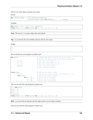 Ring Documentation, Release 1.16
And we can create objects using the next syntax
Syntax:
New <Object Name> [ (init method parameters) ] |
[ { access object data and methods } ] ---> Object
Example:
New point { x=10 y=20 z=30 print() }
Class Point x y z func print see x + nl + y + nl + z + nl
Note: We can use { } to access object data and methods.
Tip: we can declare the class attributes directly after the class name.
Output:
10
20
30
We can rewrite the same program in another style
New point # create new object using the point class
{ # access the new object attributes and methods
x = 10 # set the x attribute to 10
y = 20 # set the y attribute to 20
z = 30 # set the z attribute to 30
print() # call the print method
} # end of object access
Class Point # define the Point class
x y z # the class contains three attributes x, y & z
func print # define the print method
see x + nl + # print the x attribute
y + nl + # print the y attribute
z + nl # print the z attribute
Also we can write the same program in another way
P1 = New Point
P1.x = 10
P1.y = 20
P1.z = 30
P1.Print()
Class Point x y z func print see x + nl + y + nl + z + nl
Note: we can use the dot operator after the object name to access object members.
Also we can write the same program in another way
31.1. Classes and Objects 195
 
