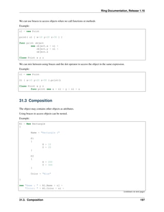 Ring Documentation, Release 1.16
We can use braces to access objects when we call functions or methods
Example:
o1 = new Point
print( o1 { x=10 y=20 z=30 } )
func print object
see object.x + nl +
object.y + nl +
object.z
Class Point x y z
We can mix between using braces and the dot operator to access the object in the same expression.
Example:
o1 = new Point
O1 { x=10 y=20 z=30 }.print()
Class Point x y z
func print see x + nl + y + nl + z
31.3 Composition
The object may contains other objects as attributes.
Using braces to access objects can be nested.
Example:
R1 = New Rectangle
{
Name = "Rectangle 1"
P1
{
X = 10
Y = 20
}
P2
{
X = 200
Y = 300
}
Color = "Blue"
}
see "Name : " + R1.Name + nl +
"Color: " + R1.Color + nl +
(continues on next page)
31.3. Composition 197
 
