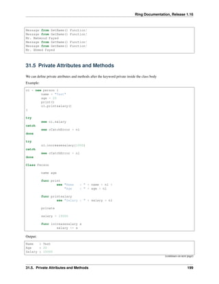 Ring Documentation, Release 1.16
Message from SetName() Function!
Message from GetName() Function!
Mr. Mahmoud Fayed
Message from SetName() Function!
Message from GetName() Function!
Mr. Ahmed Fayed
31.5 Private Attributes and Methods
We can define private attributes and methods after the keyword private inside the class body
Example:
o1 = new person {
name = "Test"
age = 20
print()
o1.printsalary()
}
try
see o1.salary
catch
see cCatchError + nl
done
try
o1.increasesalary(1000)
catch
see cCatchError + nl
done
Class Person
name age
func print
see "Name : " + name + nl +
"Age : " + age + nl
func printsalary
see "Salary : " + salary + nl
private
salary = 15000
func increasesalary x
salary += x
Output:
Name : Test
Age : 20
Salary : 15000
(continues on next page)
31.5. Private Attributes and Methods 199
 