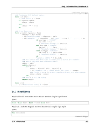 Ring Documentation, Release 1.16
(continued from previous page)
### Functions INIT default values
func init aPara
? "INIT aPara: " ? aPara
if isString(aPara)
aData = aPara
else
aData = "" + aPara
ok
### Other Functions
func operator cOperator, Para
whatType = Type(Para)
? nl+"WhatType-PARA: "+ whatType ? Para
? nl+"Operator: " ? cOperator ? nl+"PARA: " ? Para ? " ______" ? nl
if whatType = "STRING"
dataInfo = Para
? "dataInfo String: " ? dataInfo
but whatType = "NUMBER"
datinfo = "" + Para
? "dataInfo Number: " ? dataInfo
else whatType = "OBJECT"
dataInfo = "" + para.aData
? "dataInfo OBJECT: " ? dataInfo
ok
? "dataInfo USING: " ? dataInfo
### Para.aData does NOT exist on first pass ( Object with member)
### Result isObject when assigned "self"
result = self
switch cOperator
on "+"
answer = FuncAdd( aData, dataInfo )
? nl+"AnswerString - FunAdd aData, dataInfo: " ? answer
### result = self, is Object, populate Object with aData member
result.aData = answer
off
### Result = Self is Object
return result
func print
? nl+"ClassPrint aData: " ? aData
31.7 Inheritance
We can create class from another class in the class definition using the keyword from.
Syntax:
Class <Class Name> [From <Parent Class Name>]
We can call a method in the parent class from the child class using the super object.
Syntax:
func methodname
...
(continues on next page)
31.7. Inheritance 202
 