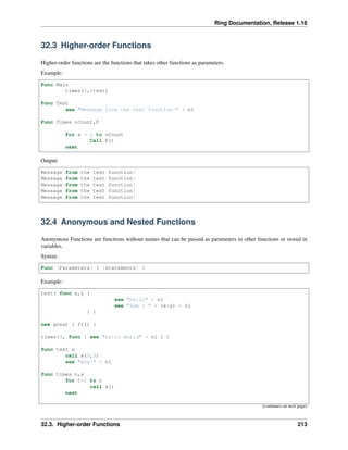 Ring Documentation, Release 1.16
32.3 Higher-order Functions
Higher-order functions are the functions that takes other functions as parameters.
Example:
Func Main
times(5,:test)
Func Test
see "Message from the test function!" + nl
Func Times nCount,F
for x = 1 to nCount
Call F()
next
Output:
Message from the test function!
Message from the test function!
Message from the test function!
Message from the test function!
Message from the test function!
32.4 Anonymous and Nested Functions
Anonymous Functions are functions without names that can be passed as parameters to other functions or stored in
variables.
Syntax:
Func [Parameters] { [statements] }
Example:
test( func x,y {
see "hello" + nl
see "Sum : " + (x+y) + nl
} )
new great { f1() }
times(3, func { see "hello world" + nl } )
func test x
call x(3,3)
see "wow!" + nl
func times n,x
for t=1 to n
call x()
next
(continues on next page)
32.3. Higher-order Functions 213
 