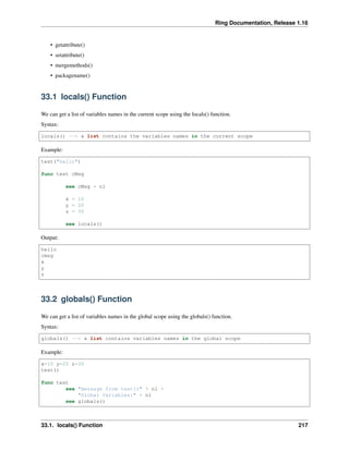 Ring Documentation, Release 1.16
• getattribute()
• setattribute()
• mergemethods()
• packagename()
33.1 locals() Function
We can get a list of variables names in the current scope using the locals() function.
Syntax:
locals() --> a list contains the variables names in the current scope
Example:
test("hello")
func test cMsg
see cMsg + nl
x = 10
y = 20
z = 30
see locals()
Output:
hello
cmsg
x
y
z
33.2 globals() Function
We can get a list of variables names in the global scope using the globals() function.
Syntax:
globals() --> a list contains variables names in the global scope
Example:
x=10 y=20 z=30
test()
func test
see "message from test()" + nl +
"Global Variables:" + nl
see globals()
33.1. locals() Function 217
 
