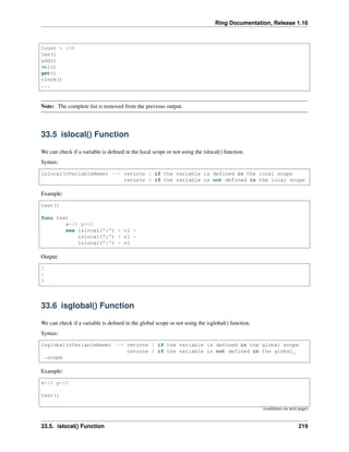 Ring Documentation, Release 1.16
Count : 238
len()
add()
del()
get()
clock()
...
Note: The complete list is removed from the previous output.
33.5 islocal() Function
We can check if a variable is defined in the local scope or not using the islocal() function.
Syntax:
islocal(cVariableName) --> returns 1 if the variable is defined in the local scope
returns 0 if the variable is not defined in the local scope
Example:
test()
func test
x=10 y=20
see islocal("x") + nl +
islocal("y") + nl +
islocal("z") + nl
Output:
1
1
0
33.6 isglobal() Function
We can check if a variable is defined in the global scope or not using the isglobal() function.
Syntax:
isglobal(cVariableName) --> returns 1 if the variable is defined in the global scope
returns 0 if the variable is not defined in the global
˓
→scope
Example:
x=10 y=20
test()
(continues on next page)
33.5. islocal() Function 219
 