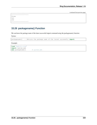 Ring Documentation, Release 1.16
(continued from previous page)
********************
three
two
one
********************
33.29 packagename() Function
We can know the package name of the latest successful import command using the packagename() function
Syntax:
packagename() --> Returns the package name of the latest successful import
Example:
load "weblib.ring"
import System.web
see packagename() # system.web
33.29. packagename() Function 234
 