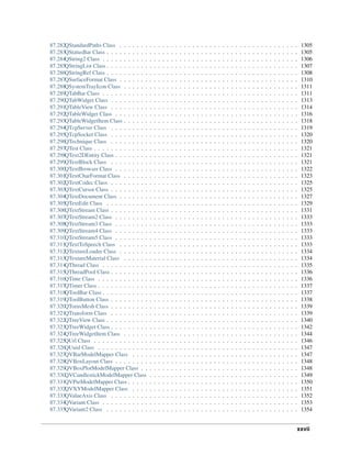 87.282QStandardPaths Class . . . . . . . . . . . . . . . . . . . . . . . . . . . . . . . . . . . . . . . . . . 1305
87.283QStatusBar Class . . . . . . . . . . . . . . . . . . . . . . . . . . . . . . . . . . . . . . . . . . . . . 1305
87.284QString2 Class . . . . . . . . . . . . . . . . . . . . . . . . . . . . . . . . . . . . . . . . . . . . . . 1306
87.285QStringList Class . . . . . . . . . . . . . . . . . . . . . . . . . . . . . . . . . . . . . . . . . . . . . 1307
87.286QStringRef Class . . . . . . . . . . . . . . . . . . . . . . . . . . . . . . . . . . . . . . . . . . . . . 1308
87.287QSurfaceFormat Class . . . . . . . . . . . . . . . . . . . . . . . . . . . . . . . . . . . . . . . . . . 1310
87.288QSystemTrayIcon Class . . . . . . . . . . . . . . . . . . . . . . . . . . . . . . . . . . . . . . . . . 1311
87.289QTabBar Class . . . . . . . . . . . . . . . . . . . . . . . . . . . . . . . . . . . . . . . . . . . . . . 1311
87.290QTabWidget Class . . . . . . . . . . . . . . . . . . . . . . . . . . . . . . . . . . . . . . . . . . . . 1313
87.291QTableView Class . . . . . . . . . . . . . . . . . . . . . . . . . . . . . . . . . . . . . . . . . . . . 1314
87.292QTableWidget Class . . . . . . . . . . . . . . . . . . . . . . . . . . . . . . . . . . . . . . . . . . . 1316
87.293QTableWidgetItem Class . . . . . . . . . . . . . . . . . . . . . . . . . . . . . . . . . . . . . . . . . 1318
87.294QTcpServer Class . . . . . . . . . . . . . . . . . . . . . . . . . . . . . . . . . . . . . . . . . . . . 1319
87.295QTcpSocket Class . . . . . . . . . . . . . . . . . . . . . . . . . . . . . . . . . . . . . . . . . . . . 1320
87.296QTechnique Class . . . . . . . . . . . . . . . . . . . . . . . . . . . . . . . . . . . . . . . . . . . . 1320
87.297QTest Class . . . . . . . . . . . . . . . . . . . . . . . . . . . . . . . . . . . . . . . . . . . . . . . . 1321
87.298QText2DEntity Class . . . . . . . . . . . . . . . . . . . . . . . . . . . . . . . . . . . . . . . . . . . 1321
87.299QTextBlock Class . . . . . . . . . . . . . . . . . . . . . . . . . . . . . . . . . . . . . . . . . . . . 1321
87.300QTextBrowser Class . . . . . . . . . . . . . . . . . . . . . . . . . . . . . . . . . . . . . . . . . . . 1322
87.301QTextCharFormat Class . . . . . . . . . . . . . . . . . . . . . . . . . . . . . . . . . . . . . . . . . 1323
87.302QTextCodec Class . . . . . . . . . . . . . . . . . . . . . . . . . . . . . . . . . . . . . . . . . . . . 1325
87.303QTextCursor Class . . . . . . . . . . . . . . . . . . . . . . . . . . . . . . . . . . . . . . . . . . . . 1325
87.304QTextDocument Class . . . . . . . . . . . . . . . . . . . . . . . . . . . . . . . . . . . . . . . . . . 1327
87.305QTextEdit Class . . . . . . . . . . . . . . . . . . . . . . . . . . . . . . . . . . . . . . . . . . . . . 1329
87.306QTextStream Class . . . . . . . . . . . . . . . . . . . . . . . . . . . . . . . . . . . . . . . . . . . . 1331
87.307QTextStream2 Class . . . . . . . . . . . . . . . . . . . . . . . . . . . . . . . . . . . . . . . . . . . 1333
87.308QTextStream3 Class . . . . . . . . . . . . . . . . . . . . . . . . . . . . . . . . . . . . . . . . . . . 1333
87.309QTextStream4 Class . . . . . . . . . . . . . . . . . . . . . . . . . . . . . . . . . . . . . . . . . . . 1333
87.310QTextStream5 Class . . . . . . . . . . . . . . . . . . . . . . . . . . . . . . . . . . . . . . . . . . . 1333
87.311QTextToSpeech Class . . . . . . . . . . . . . . . . . . . . . . . . . . . . . . . . . . . . . . . . . . 1333
87.312QTextureLoader Class . . . . . . . . . . . . . . . . . . . . . . . . . . . . . . . . . . . . . . . . . . 1334
87.313QTextureMaterial Class . . . . . . . . . . . . . . . . . . . . . . . . . . . . . . . . . . . . . . . . . 1334
87.314QThread Class . . . . . . . . . . . . . . . . . . . . . . . . . . . . . . . . . . . . . . . . . . . . . . 1335
87.315QThreadPool Class . . . . . . . . . . . . . . . . . . . . . . . . . . . . . . . . . . . . . . . . . . . . 1336
87.316QTime Class . . . . . . . . . . . . . . . . . . . . . . . . . . . . . . . . . . . . . . . . . . . . . . . 1336
87.317QTimer Class . . . . . . . . . . . . . . . . . . . . . . . . . . . . . . . . . . . . . . . . . . . . . . . 1337
87.318QToolBar Class . . . . . . . . . . . . . . . . . . . . . . . . . . . . . . . . . . . . . . . . . . . . . . 1337
87.319QToolButton Class . . . . . . . . . . . . . . . . . . . . . . . . . . . . . . . . . . . . . . . . . . . . 1338
87.320QTorusMesh Class . . . . . . . . . . . . . . . . . . . . . . . . . . . . . . . . . . . . . . . . . . . . 1339
87.321QTransform Class . . . . . . . . . . . . . . . . . . . . . . . . . . . . . . . . . . . . . . . . . . . . 1339
87.322QTreeView Class . . . . . . . . . . . . . . . . . . . . . . . . . . . . . . . . . . . . . . . . . . . . . 1340
87.323QTreeWidget Class . . . . . . . . . . . . . . . . . . . . . . . . . . . . . . . . . . . . . . . . . . . . 1342
87.324QTreeWidgetItem Class . . . . . . . . . . . . . . . . . . . . . . . . . . . . . . . . . . . . . . . . . 1344
87.325QUrl Class . . . . . . . . . . . . . . . . . . . . . . . . . . . . . . . . . . . . . . . . . . . . . . . . 1346
87.326QUuid Class . . . . . . . . . . . . . . . . . . . . . . . . . . . . . . . . . . . . . . . . . . . . . . . 1347
87.327QVBarModelMapper Class . . . . . . . . . . . . . . . . . . . . . . . . . . . . . . . . . . . . . . . 1347
87.328QVBoxLayout Class . . . . . . . . . . . . . . . . . . . . . . . . . . . . . . . . . . . . . . . . . . . 1348
87.329QVBoxPlotModelMapper Class . . . . . . . . . . . . . . . . . . . . . . . . . . . . . . . . . . . . . 1348
87.330QVCandlestickModelMapper Class . . . . . . . . . . . . . . . . . . . . . . . . . . . . . . . . . . . 1349
87.331QVPieModelMapper Class . . . . . . . . . . . . . . . . . . . . . . . . . . . . . . . . . . . . . . . . 1350
87.332QVXYModelMapper Class . . . . . . . . . . . . . . . . . . . . . . . . . . . . . . . . . . . . . . . 1351
87.333QValueAxis Class . . . . . . . . . . . . . . . . . . . . . . . . . . . . . . . . . . . . . . . . . . . . 1352
87.334QVariant Class . . . . . . . . . . . . . . . . . . . . . . . . . . . . . . . . . . . . . . . . . . . . . . 1353
87.335QVariant2 Class . . . . . . . . . . . . . . . . . . . . . . . . . . . . . . . . . . . . . . . . . . . . . 1354
xxvii
 