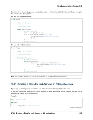 Ring Documentation, Release 1.16
We solved the problem in the previous example by creating a local variable called oCon then after Braces we copied
that variable to the oCon attribute.
The next code is another solution.
Class MyApp
oCon # Attribute
# some code here
Func OpenDatabase
# some code here
oCon = new QSqlDatabase()
oCon = oCon.addDatabase("QSQLITE") {
setDatabaseName("weighthistory.db")
Open()
}
# some code here
The next code is a better solution.
Class MyApp
oCon # Attribute
# some code here
Func OpenDatabase
# some code here
new QSqlDatabase() {
this.oCon = addDatabase("QSQLITE") {
setDatabaseName("weighthistory.db")
Open()
}
}
# some code here
Note: We used this.attribute to access the class attribute (oCon) while we are inside Braces.
37.11 Creating a Class for each Window in GUI applications
A good way for creating classes for windows is to define the window directly after the class name
In this area you can use nested braces without problems to define the window and the controls, and they will be
attributes that you can access from methods.
Example:
Load "guilib.ring"
new qApp
{
$ObjectName = "oFirstWindow"
(continues on next page)
37.11. Creating a Class for each Window in GUI applications 268
 