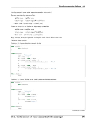 Ring Documentation, Release 1.16
So why using self.name inside braces doesn’t solve this conflict?
Because after the class region we have
• global scope —> global scope
• object scope —> object scope (Account Class)
• local scope —> local scope (Account Class)
When we use braces we change the object scope, so we have
• global scope —> global scope
• object scope —> object scope (Friend Class)
• local scope —> local scope (Account Class)
Ring search in the local scope first, so using self.name will use the Account class.
There are many solution
Solution (1) : Access the object through the list
New Account {
see aFriends
}
Class Account
name = "Mahmoud"
aFriends = []
aFriends + new Friend
aFriends[len(aFriends)] {
aFriends[len(aFriends)].name = "Gal"
}
aFriends + new Friend
aFriends[len(aFriends)] {
aFriends[len(aFriends)].name = "Bert"
}
Class Friend
name
Solution (2) : Create Method in the friend class to set the name attribute.
New Account {
see aFriends
}
Class Account
name = "Mahmoud"
aFriends = []
aFriends + new Friend {
setname("Gal")
}
aFriends + new Friend {
setname("Bert")
}
Class Friend
name
(continues on next page)
37.12. Conflict between self inside braces and self in the class region 271
 