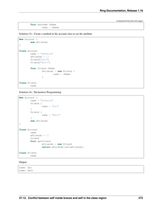 Ring Documentation, Release 1.16
(continued from previous page)
func setname cName
name = cName
Solution (3) : Create a method in the account class to set the attribute
New Account {
see aFriends
}
Class Account
name = "Mahmoud"
aFriends = []
friend("Gal")
friend("Bert")
func friend cName
aFriends + new Friend {
name = cName
}
Class Friend
name
Solution (4) : Declarative Programming
New Account {
name = "mahmoud"
friend {
name = "Gal"
}
friend {
name = "Bert"
}
see aFriends
}
Class Account
name
aFriends = []
friend
func getfriend
aFriends + new Friend
return aFriends[len(aFriends)]
Class Friend
name
Output:
name: Gal
name: Bert
37.12. Conflict between self inside braces and self in the class region 272
 