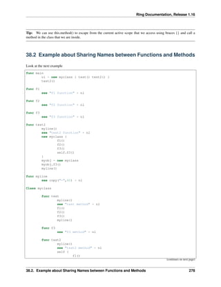 Ring Documentation, Release 1.16
Tip: We can use this.method() to escape from the current active scope that we access using braces {} and call a
method in the class that we are inside.
38.2 Example about Sharing Names between Functions and Methods
Look at the next example
func main
o1 = new myclass { test() test2() }
test2()
func f1
see "f1 function" + nl
func f2
see "f2 function" + nl
func f3
see "f3 function" + nl
func test2
myline()
see "test2 function" + nl
new myclass {
f1()
f2()
f3()
self.f3()
}
myobj = new myclass
myobj.f3()
myline()
func myline
see copy("=",40) + nl
Class myclass
func test
myline()
see "test method" + nl
f1()
f2()
f3()
myline()
func f3
see "f3 method" + nl
func test2
myline()
see "test2 method" + nl
self {
f1()
(continues on next page)
38.2. Example about Sharing Names between Functions and Methods 278
 
