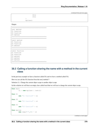 Ring Documentation, Release 1.16
(continued from previous page)
f2()
f3()
}
myline()
Output:
========================================
test method
f1 function
f2 function
f3 method
========================================
========================================
test2 method
f1 function
f2 function
f3 method
========================================
========================================
test2 function
f1 function
f2 function
f3 method
f3 method
f3 method
========================================
38.3 Calling a function sharing the name with a method in the current
class
In the previous example we have a function called f3() and we have a method called f3()
How we can call the f3() function from the test() method ?
Solution (1) : Change the current object scope to another object scope
In this solution we will have an empty class called local that we will use to change the current object scope.
func main
o1 = new myclass { test()}
func f1
see "f1 function" + nl
func f2
see "f2 function" + nl
func f3
see "f3 function" + nl
func myline
see copy("=",40) + nl
(continues on next page)
38.3. Calling a function sharing the name with a method in the current class 279
 