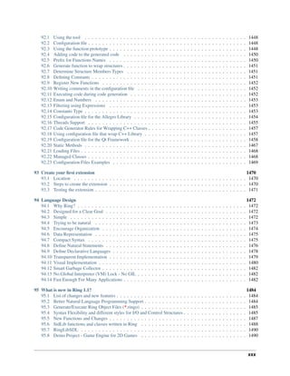 92.1 Using the tool . . . . . . . . . . . . . . . . . . . . . . . . . . . . . . . . . . . . . . . . . . . . . . 1448
92.2 Configuration file . . . . . . . . . . . . . . . . . . . . . . . . . . . . . . . . . . . . . . . . . . . . . 1448
92.3 Using the function prototype . . . . . . . . . . . . . . . . . . . . . . . . . . . . . . . . . . . . . . . 1448
92.4 Adding code to the generated code . . . . . . . . . . . . . . . . . . . . . . . . . . . . . . . . . . . 1450
92.5 Prefix for Functions Names . . . . . . . . . . . . . . . . . . . . . . . . . . . . . . . . . . . . . . . 1450
92.6 Generate function to wrap structures . . . . . . . . . . . . . . . . . . . . . . . . . . . . . . . . . . . 1451
92.7 Determine Structure Members Types . . . . . . . . . . . . . . . . . . . . . . . . . . . . . . . . . . 1451
92.8 Defining Constants . . . . . . . . . . . . . . . . . . . . . . . . . . . . . . . . . . . . . . . . . . . . 1451
92.9 Register New Functions . . . . . . . . . . . . . . . . . . . . . . . . . . . . . . . . . . . . . . . . . 1452
92.10 Writing comments in the configuration file . . . . . . . . . . . . . . . . . . . . . . . . . . . . . . . 1452
92.11 Executing code during code generation . . . . . . . . . . . . . . . . . . . . . . . . . . . . . . . . . 1452
92.12 Enum and Numbers . . . . . . . . . . . . . . . . . . . . . . . . . . . . . . . . . . . . . . . . . . . 1453
92.13 Filtering using Expressions . . . . . . . . . . . . . . . . . . . . . . . . . . . . . . . . . . . . . . . 1453
92.14 Constants Type . . . . . . . . . . . . . . . . . . . . . . . . . . . . . . . . . . . . . . . . . . . . . . 1453
92.15 Configuration file for the Allegro Library . . . . . . . . . . . . . . . . . . . . . . . . . . . . . . . . 1454
92.16 Threads Support . . . . . . . . . . . . . . . . . . . . . . . . . . . . . . . . . . . . . . . . . . . . . 1455
92.17 Code Generator Rules for Wrapping C++ Classes . . . . . . . . . . . . . . . . . . . . . . . . . . . . 1457
92.18 Using configuration file that wrap C++ Library . . . . . . . . . . . . . . . . . . . . . . . . . . . . . 1457
92.19 Configuration file for the Qt Framework . . . . . . . . . . . . . . . . . . . . . . . . . . . . . . . . . 1458
92.20 Static Methods . . . . . . . . . . . . . . . . . . . . . . . . . . . . . . . . . . . . . . . . . . . . . . 1467
92.21 Loading Files . . . . . . . . . . . . . . . . . . . . . . . . . . . . . . . . . . . . . . . . . . . . . . . 1468
92.22 Managed Classes . . . . . . . . . . . . . . . . . . . . . . . . . . . . . . . . . . . . . . . . . . . . . 1468
92.23 Configuration Files Examples . . . . . . . . . . . . . . . . . . . . . . . . . . . . . . . . . . . . . . 1469
93 Create your first extension 1470
93.1 Location . . . . . . . . . . . . . . . . . . . . . . . . . . . . . . . . . . . . . . . . . . . . . . . . . 1470
93.2 Steps to create the extension . . . . . . . . . . . . . . . . . . . . . . . . . . . . . . . . . . . . . . . 1470
93.3 Testing the extension . . . . . . . . . . . . . . . . . . . . . . . . . . . . . . . . . . . . . . . . . . . 1471
94 Language Design 1472
94.1 Why Ring? . . . . . . . . . . . . . . . . . . . . . . . . . . . . . . . . . . . . . . . . . . . . . . . . 1472
94.2 Designed for a Clear Goal . . . . . . . . . . . . . . . . . . . . . . . . . . . . . . . . . . . . . . . . 1472
94.3 Simple . . . . . . . . . . . . . . . . . . . . . . . . . . . . . . . . . . . . . . . . . . . . . . . . . . 1472
94.4 Trying to be natural . . . . . . . . . . . . . . . . . . . . . . . . . . . . . . . . . . . . . . . . . . . 1473
94.5 Encourage Organization . . . . . . . . . . . . . . . . . . . . . . . . . . . . . . . . . . . . . . . . . 1474
94.6 Data Representation . . . . . . . . . . . . . . . . . . . . . . . . . . . . . . . . . . . . . . . . . . . 1475
94.7 Compact Syntax . . . . . . . . . . . . . . . . . . . . . . . . . . . . . . . . . . . . . . . . . . . . . 1475
94.8 Define Natural Statements . . . . . . . . . . . . . . . . . . . . . . . . . . . . . . . . . . . . . . . . 1476
94.9 Define Declarative Languages . . . . . . . . . . . . . . . . . . . . . . . . . . . . . . . . . . . . . . 1478
94.10 Transparent Implementation . . . . . . . . . . . . . . . . . . . . . . . . . . . . . . . . . . . . . . . 1479
94.11 Visual Implementation . . . . . . . . . . . . . . . . . . . . . . . . . . . . . . . . . . . . . . . . . . 1480
94.12 Smart Garbage Collector . . . . . . . . . . . . . . . . . . . . . . . . . . . . . . . . . . . . . . . . . 1482
94.13 No Global Interpreter (VM) Lock - No GIL . . . . . . . . . . . . . . . . . . . . . . . . . . . . . . . 1482
94.14 Fast Enough For Many Applications . . . . . . . . . . . . . . . . . . . . . . . . . . . . . . . . . . . 1482
95 What is new in Ring 1.1? 1484
95.1 List of changes and new features . . . . . . . . . . . . . . . . . . . . . . . . . . . . . . . . . . . . . 1484
95.2 Better Natural Language Programming Support . . . . . . . . . . . . . . . . . . . . . . . . . . . . . 1484
95.3 Generate/Execute Ring Object Files (*.ringo) . . . . . . . . . . . . . . . . . . . . . . . . . . . . . . 1485
95.4 Syntax Flexibility and different styles for I/O and Control Structures . . . . . . . . . . . . . . . . . . 1485
95.5 New Functions and Changes . . . . . . . . . . . . . . . . . . . . . . . . . . . . . . . . . . . . . . . 1487
95.6 StdLib functions and classes written in Ring . . . . . . . . . . . . . . . . . . . . . . . . . . . . . . 1488
95.7 RingLibSDL . . . . . . . . . . . . . . . . . . . . . . . . . . . . . . . . . . . . . . . . . . . . . . . 1490
95.8 Demo Project - Game Engine for 2D Games . . . . . . . . . . . . . . . . . . . . . . . . . . . . . . 1490
xxx
 