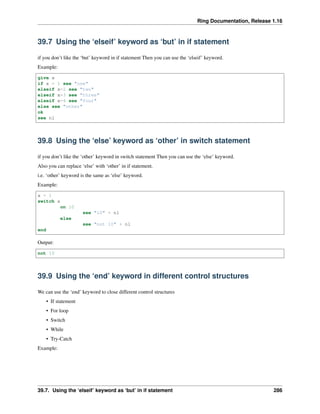 Ring Documentation, Release 1.16
39.7 Using the ‘elseif’ keyword as ‘but’ in if statement
if you don’t like the ‘but’ keyword in if statement Then you can use the ‘elseif’ keyword.
Example:
give x
if x = 1 see "one"
elseif x=2 see "two"
elseif x=3 see "three"
elseif x=4 see "four"
else see "other"
ok
see nl
39.8 Using the ‘else’ keyword as ‘other’ in switch statement
if you don’t like the ‘other’ keyword in switch statement Then you can use the ‘else’ keyword.
Also you can replace ‘else’ with ‘other’ in if statement.
i.e. ‘other’ keyword is the same as ‘else’ keyword.
Example:
x = 1
switch x
on 10
see "10" + nl
else
see "not 10" + nl
end
Output:
not 10
39.9 Using the ‘end’ keyword in different control structures
We can use the ‘end’ keyword to close different control structures
• If statement
• For loop
• Switch
• While
• Try-Catch
Example:
39.7. Using the ‘elseif’ keyword as ‘but’ in if statement 286
 