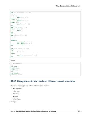 Ring Documentation, Release 1.16
see "if statement.." + nl
x = 1
if x = 1
see "one" + nl
elseif x=2
see "two" + nl
elseif x=3
see "three" + nl
end
see "for loop.." + nl
for t = 1 to 10
see t
end
see nl
see "switch..." + nl
x = 1
switch x
on 1 see "one" + nl
on 2 see "two" + nl
end
see "try catch..." + nl
try
x = 1 / 0
catch
see "catching error" + nl
end
Output:
if statement..
one
for loop..
12345678910
switch...
one
try catch...
catching error
39.10 Using braces to start and end different control structures
We can use braces { } to start and end different control structures
• If statement
• For loop
• Switch
• While
• Try-Catch
Example:
39.10. Using braces to start and end different control structures 287
 