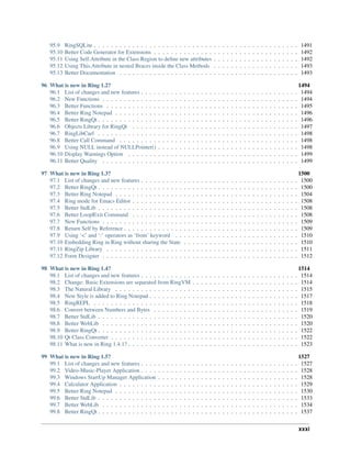 95.9 RingSQLite . . . . . . . . . . . . . . . . . . . . . . . . . . . . . . . . . . . . . . . . . . . . . . . . 1491
95.10 Better Code Generator for Extensions . . . . . . . . . . . . . . . . . . . . . . . . . . . . . . . . . . 1492
95.11 Using Self.Attribute in the Class Region to define new attributes . . . . . . . . . . . . . . . . . . . . 1492
95.12 Using This.Attribute in nested Braces inside the Class Methods . . . . . . . . . . . . . . . . . . . . 1493
95.13 Better Documentation . . . . . . . . . . . . . . . . . . . . . . . . . . . . . . . . . . . . . . . . . . 1493
96 What is new in Ring 1.2? 1494
96.1 List of changes and new features . . . . . . . . . . . . . . . . . . . . . . . . . . . . . . . . . . . . . 1494
96.2 New Functions . . . . . . . . . . . . . . . . . . . . . . . . . . . . . . . . . . . . . . . . . . . . . . 1494
96.3 Better Functions . . . . . . . . . . . . . . . . . . . . . . . . . . . . . . . . . . . . . . . . . . . . . 1495
96.4 Better Ring Notepad . . . . . . . . . . . . . . . . . . . . . . . . . . . . . . . . . . . . . . . . . . . 1496
96.5 Better RingQt . . . . . . . . . . . . . . . . . . . . . . . . . . . . . . . . . . . . . . . . . . . . . . . 1496
96.6 Objects Library for RingQt . . . . . . . . . . . . . . . . . . . . . . . . . . . . . . . . . . . . . . . 1497
96.7 RingLibCurl . . . . . . . . . . . . . . . . . . . . . . . . . . . . . . . . . . . . . . . . . . . . . . . 1498
96.8 Better Call Command . . . . . . . . . . . . . . . . . . . . . . . . . . . . . . . . . . . . . . . . . . 1498
96.9 Using NULL instead of NULLPointer() . . . . . . . . . . . . . . . . . . . . . . . . . . . . . . . . . 1498
96.10 Display Warnings Option . . . . . . . . . . . . . . . . . . . . . . . . . . . . . . . . . . . . . . . . 1499
96.11 Better Quality . . . . . . . . . . . . . . . . . . . . . . . . . . . . . . . . . . . . . . . . . . . . . . 1499
97 What is new in Ring 1.3? 1500
97.1 List of changes and new features . . . . . . . . . . . . . . . . . . . . . . . . . . . . . . . . . . . . . 1500
97.2 Better RingQt . . . . . . . . . . . . . . . . . . . . . . . . . . . . . . . . . . . . . . . . . . . . . . . 1500
97.3 Better Ring Notepad . . . . . . . . . . . . . . . . . . . . . . . . . . . . . . . . . . . . . . . . . . . 1504
97.4 Ring mode for Emacs Editor . . . . . . . . . . . . . . . . . . . . . . . . . . . . . . . . . . . . . . . 1508
97.5 Better StdLib . . . . . . . . . . . . . . . . . . . . . . . . . . . . . . . . . . . . . . . . . . . . . . . 1508
97.6 Better Loop|Exit Command . . . . . . . . . . . . . . . . . . . . . . . . . . . . . . . . . . . . . . . 1508
97.7 New Functions . . . . . . . . . . . . . . . . . . . . . . . . . . . . . . . . . . . . . . . . . . . . . . 1509
97.8 Return Self by Reference . . . . . . . . . . . . . . . . . . . . . . . . . . . . . . . . . . . . . . . . . 1509
97.9 Using ‘<’ and ‘:’ operators as ‘from’ keyword . . . . . . . . . . . . . . . . . . . . . . . . . . . . . 1510
97.10 Embedding Ring in Ring without sharing the State . . . . . . . . . . . . . . . . . . . . . . . . . . . 1510
97.11 RingZip Library . . . . . . . . . . . . . . . . . . . . . . . . . . . . . . . . . . . . . . . . . . . . . 1511
97.12 Form Designer . . . . . . . . . . . . . . . . . . . . . . . . . . . . . . . . . . . . . . . . . . . . . . 1512
98 What is new in Ring 1.4? 1514
98.1 List of changes and new features . . . . . . . . . . . . . . . . . . . . . . . . . . . . . . . . . . . . . 1514
98.2 Change: Basic Extensions are separated from RingVM . . . . . . . . . . . . . . . . . . . . . . . . . 1514
98.3 The Natural Library . . . . . . . . . . . . . . . . . . . . . . . . . . . . . . . . . . . . . . . . . . . 1515
98.4 New Style is added to Ring Notepad . . . . . . . . . . . . . . . . . . . . . . . . . . . . . . . . . . . 1517
98.5 RingREPL . . . . . . . . . . . . . . . . . . . . . . . . . . . . . . . . . . . . . . . . . . . . . . . . 1518
98.6 Convert between Numbers and Bytes . . . . . . . . . . . . . . . . . . . . . . . . . . . . . . . . . . 1519
98.7 Better StdLib . . . . . . . . . . . . . . . . . . . . . . . . . . . . . . . . . . . . . . . . . . . . . . . 1520
98.8 Better WebLib . . . . . . . . . . . . . . . . . . . . . . . . . . . . . . . . . . . . . . . . . . . . . . 1520
98.9 Better RingQt . . . . . . . . . . . . . . . . . . . . . . . . . . . . . . . . . . . . . . . . . . . . . . . 1522
98.10 Qt Class Converter . . . . . . . . . . . . . . . . . . . . . . . . . . . . . . . . . . . . . . . . . . . . 1522
98.11 What is new in Ring 1.4.1? . . . . . . . . . . . . . . . . . . . . . . . . . . . . . . . . . . . . . . . . 1523
99 What is new in Ring 1.5? 1527
99.1 List of changes and new features . . . . . . . . . . . . . . . . . . . . . . . . . . . . . . . . . . . . . 1527
99.2 Video-Music-Player Application . . . . . . . . . . . . . . . . . . . . . . . . . . . . . . . . . . . . . 1528
99.3 Windows StartUp Manager Application . . . . . . . . . . . . . . . . . . . . . . . . . . . . . . . . . 1528
99.4 Calculator Application . . . . . . . . . . . . . . . . . . . . . . . . . . . . . . . . . . . . . . . . . . 1529
99.5 Better Ring Notepad . . . . . . . . . . . . . . . . . . . . . . . . . . . . . . . . . . . . . . . . . . . 1530
99.6 Better StdLib . . . . . . . . . . . . . . . . . . . . . . . . . . . . . . . . . . . . . . . . . . . . . . . 1533
99.7 Better WebLib . . . . . . . . . . . . . . . . . . . . . . . . . . . . . . . . . . . . . . . . . . . . . . 1534
99.8 Better RingQt . . . . . . . . . . . . . . . . . . . . . . . . . . . . . . . . . . . . . . . . . . . . . . . 1537
xxxi
 