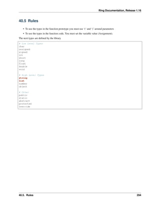 Ring Documentation, Release 1.16
40.5 Rules
• To use the types in the function prototype you must use ‘(‘ and ‘)’ around parameters
• To use the types in the function code, You must set the variable value (Assignment).
The next types are defined by the library
# Low Level Types
char
unsigned
signed
int
short
long
float
double
void
# High Level Types
string
list
number
object
# Other
public
static
abstract
protected
override
40.5. Rules 294
 