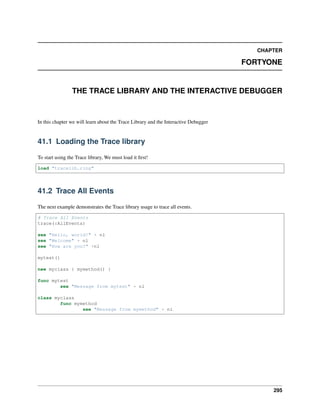 CHAPTER
FORTYONE
THE TRACE LIBRARY AND THE INTERACTIVE DEBUGGER
In this chapter we will learn about the Trace Library and the Interactive Debugger
41.1 Loading the Trace library
To start using the Trace library, We must load it first!
load "tracelib.ring"
41.2 Trace All Events
The next example demonstrates the Trace library usage to trace all events.
# Trace All Events
trace(:AllEvents)
see "Hello, world!" + nl
see "Welcome" + nl
see "How are you?" +nl
mytest()
new myclass { mymethod() }
func mytest
see "Message from mytest" + nl
class myclass
func mymethod
see "Message from mymethod" + nl
295
 