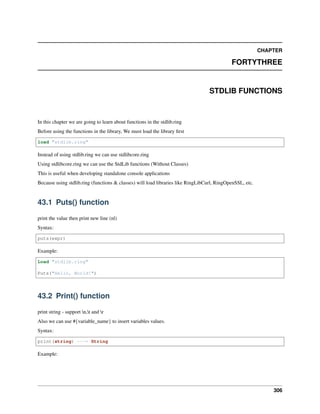 CHAPTER
FORTYTHREE
STDLIB FUNCTIONS
In this chapter we are going to learn about functions in the stdlib.ring
Before using the functions in the library, We must load the library first
load "stdlib.ring"
Instead of using stdlib.ring we can use stdlibcore.ring
Using stdlibcore.ring we can use the StdLib functions (Without Classes)
This is useful when developing standalone console applications
Because using stdlib.ring (functions & classes) will load libraries like RingLibCurl, RingOpenSSL, etc.
43.1 Puts() function
print the value then print new line (nl)
Syntax:
puts(expr)
Example:
Load "stdlib.ring"
Puts("Hello, World!")
43.2 Print() function
print string - support n,t and r
Also we can use #{variable_name} to insert variables values.
Syntax:
print(string) ---> String
Example:
306
 
