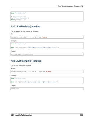 Ring Documentation, Release 1.16
Load "stdlib.ring"
# Application Path
Puts("Test AppPath()")
See AppPath() + nl
43.7 JustFilePath() function
Get the path of the file, remove the file name.
Syntax:
JustFilePath(cFile) ---> The path as String
Example:
load "stdlib.ring"
see justfilePath("b:ringapplicationsrnoternote.ring")
Output:
b:ringapplicationsrnote
43.8 JustFileName() function
Get the file, remove the file path.
Syntax:
JustFileName(cFile) ---> The file name as String
Example:
load "stdlib.ring"
see justfileName("b:ringapplicationsrnoternote.ring")
Output:
rnote.ring
43.7. JustFilePath() function 308
 