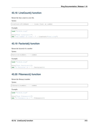 Ring Documentation, Release 1.16
43.18 LineCount() function
Return the lines count in a text file.
Syntax:
LineCount(cFileName) ---> Lines Count as number
Example:
Load "stdlib.ring"
Puts("Test Linecount()")
See "the number of lines = " + lineCount("test.ring")
43.19 Factorial() function
Return the factorial of a number
Syntax:
Factorial(number) ---> number
Example:
Load "stdlib.ring"
Puts("Test Factorial()")
see "6 factorial is : " + Factorial(6)
43.20 Fibonacci() function
Return the fibonacci number
Syntax:
Fibonacci(number) ---> number
Example:
Load "stdlib.ring"
Puts("Test Fibonacci()")
see "6 Fibonacci is : " + Fibonacci(6)
43.18. LineCount() function 312
 