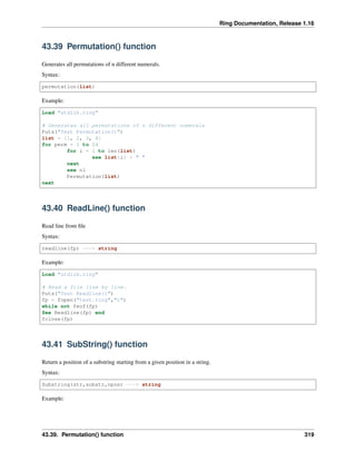 Ring Documentation, Release 1.16
43.39 Permutation() function
Generates all permutations of n different numerals.
Syntax:
permutation(list)
Example:
Load "stdlib.ring"
# Generates all permutations of n different numerals
Puts("Test Permutation()")
list = [1, 2, 3, 4]
for perm = 1 to 24
for i = 1 to len(list)
see list[i] + " "
next
see nl
Permutation(list)
next
43.40 ReadLine() function
Read line from file
Syntax:
readline(fp) ---> string
Example:
Load "stdlib.ring"
# Read a file line by line.
Puts("Test Readline()")
fp = fopen("test.ring","r")
while not feof(fp)
See Readline(fp) end
fclose(fp)
43.41 SubString() function
Return a position of a substring starting from a given position in a string.
Syntax:
Substring(str,substr,npos) ---> string
Example:
43.39. Permutation() function 319
 