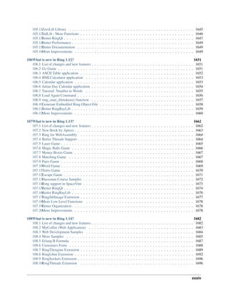 105.11ZeroLib Library . . . . . . . . . . . . . . . . . . . . . . . . . . . . . . . . . . . . . . . . . . . . . 1645
105.12StdLib - More Functions . . . . . . . . . . . . . . . . . . . . . . . . . . . . . . . . . . . . . . . . . 1646
105.13Better RingQt . . . . . . . . . . . . . . . . . . . . . . . . . . . . . . . . . . . . . . . . . . . . . . . 1647
105.14Better Performance . . . . . . . . . . . . . . . . . . . . . . . . . . . . . . . . . . . . . . . . . . . . 1649
105.15Better Documentation . . . . . . . . . . . . . . . . . . . . . . . . . . . . . . . . . . . . . . . . . . 1649
105.16More Improvements . . . . . . . . . . . . . . . . . . . . . . . . . . . . . . . . . . . . . . . . . . . 1649
106What is new in Ring 1.12? 1651
106.1 List of changes and new features . . . . . . . . . . . . . . . . . . . . . . . . . . . . . . . . . . . . . 1651
106.2 Go Game . . . . . . . . . . . . . . . . . . . . . . . . . . . . . . . . . . . . . . . . . . . . . . . . . 1651
106.3 ASCII Table application . . . . . . . . . . . . . . . . . . . . . . . . . . . . . . . . . . . . . . . . . 1652
106.4 BMI Calculator application . . . . . . . . . . . . . . . . . . . . . . . . . . . . . . . . . . . . . . . 1653
106.5 Calendar application . . . . . . . . . . . . . . . . . . . . . . . . . . . . . . . . . . . . . . . . . . . 1653
106.6 Julian Day Calendar application . . . . . . . . . . . . . . . . . . . . . . . . . . . . . . . . . . . . . 1654
106.7 Tutorial: Number to Words . . . . . . . . . . . . . . . . . . . . . . . . . . . . . . . . . . . . . . . 1655
106.8 Load Again Command . . . . . . . . . . . . . . . . . . . . . . . . . . . . . . . . . . . . . . . . . . 1656
106.9 ring_state_filetokens() function . . . . . . . . . . . . . . . . . . . . . . . . . . . . . . . . . . . . . 1657
106.10Generate Embedded Ring Object File . . . . . . . . . . . . . . . . . . . . . . . . . . . . . . . . . . 1658
106.11Better RingRayLib . . . . . . . . . . . . . . . . . . . . . . . . . . . . . . . . . . . . . . . . . . . . 1659
106.12More Improvements . . . . . . . . . . . . . . . . . . . . . . . . . . . . . . . . . . . . . . . . . . . 1660
107What is new in Ring 1.13? 1662
107.1 List of changes and new features . . . . . . . . . . . . . . . . . . . . . . . . . . . . . . . . . . . . . 1662
107.2 New Book by Apress . . . . . . . . . . . . . . . . . . . . . . . . . . . . . . . . . . . . . . . . . . . 1663
107.3 Ring for WebAssembly . . . . . . . . . . . . . . . . . . . . . . . . . . . . . . . . . . . . . . . . . 1664
107.4 Better Threads Support . . . . . . . . . . . . . . . . . . . . . . . . . . . . . . . . . . . . . . . . . . 1664
107.5 Laser Game . . . . . . . . . . . . . . . . . . . . . . . . . . . . . . . . . . . . . . . . . . . . . . . . 1665
107.6 Magic Balls Game . . . . . . . . . . . . . . . . . . . . . . . . . . . . . . . . . . . . . . . . . . . . 1666
107.7 Money Boxes Game . . . . . . . . . . . . . . . . . . . . . . . . . . . . . . . . . . . . . . . . . . . 1667
107.8 Matching Game . . . . . . . . . . . . . . . . . . . . . . . . . . . . . . . . . . . . . . . . . . . . . 1667
107.9 Pairs Game . . . . . . . . . . . . . . . . . . . . . . . . . . . . . . . . . . . . . . . . . . . . . . . . 1668
107.10Word Game . . . . . . . . . . . . . . . . . . . . . . . . . . . . . . . . . . . . . . . . . . . . . . . . 1669
107.11Tetris Game . . . . . . . . . . . . . . . . . . . . . . . . . . . . . . . . . . . . . . . . . . . . . . . 1670
107.12Escape Game . . . . . . . . . . . . . . . . . . . . . . . . . . . . . . . . . . . . . . . . . . . . . . . 1671
107.13Hassouna Course Samples . . . . . . . . . . . . . . . . . . . . . . . . . . . . . . . . . . . . . . . . 1672
107.14Ring support in SpaceVim . . . . . . . . . . . . . . . . . . . . . . . . . . . . . . . . . . . . . . . . 1673
107.15Better RingQt . . . . . . . . . . . . . . . . . . . . . . . . . . . . . . . . . . . . . . . . . . . . . . . 1674
107.16Better RingRayLib . . . . . . . . . . . . . . . . . . . . . . . . . . . . . . . . . . . . . . . . . . . . 1676
107.17RingStbImage Extension . . . . . . . . . . . . . . . . . . . . . . . . . . . . . . . . . . . . . . . . . 1677
107.18More Low Level Functions . . . . . . . . . . . . . . . . . . . . . . . . . . . . . . . . . . . . . . . 1678
107.19Better Organization . . . . . . . . . . . . . . . . . . . . . . . . . . . . . . . . . . . . . . . . . . . . 1678
107.20More Improvements . . . . . . . . . . . . . . . . . . . . . . . . . . . . . . . . . . . . . . . . . . . 1678
108What is new in Ring 1.14? 1682
108.1 List of changes and new features . . . . . . . . . . . . . . . . . . . . . . . . . . . . . . . . . . . . . 1682
108.2 MyCoffee (Web Application) . . . . . . . . . . . . . . . . . . . . . . . . . . . . . . . . . . . . . . 1683
108.3 Web Development Samples . . . . . . . . . . . . . . . . . . . . . . . . . . . . . . . . . . . . . . . 1684
108.4 More Samples . . . . . . . . . . . . . . . . . . . . . . . . . . . . . . . . . . . . . . . . . . . . . . 1685
108.5 Erlang B Formula . . . . . . . . . . . . . . . . . . . . . . . . . . . . . . . . . . . . . . . . . . . . 1687
108.6 Customers Form . . . . . . . . . . . . . . . . . . . . . . . . . . . . . . . . . . . . . . . . . . . . . 1688
108.7 RingTilengine Extension . . . . . . . . . . . . . . . . . . . . . . . . . . . . . . . . . . . . . . . . . 1689
108.8 RingLibui Extension . . . . . . . . . . . . . . . . . . . . . . . . . . . . . . . . . . . . . . . . . . . 1692
108.9 RingSockets Extension . . . . . . . . . . . . . . . . . . . . . . . . . . . . . . . . . . . . . . . . . . 1696
108.10RingThreads Extension . . . . . . . . . . . . . . . . . . . . . . . . . . . . . . . . . . . . . . . . . 1696
xxxiv
 