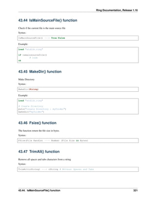 Ring Documentation, Release 1.16
43.44 IsMainSourceFile() function
Check if the current file is the main source file
Syntax:
IsMainSourceFile() ---> True/False
Example:
Load "stdlib.ring"
if ismainsourcefile()
# code
ok
43.45 MakeDir() function
Make Directory
Syntax:
MakeDir(String)
Example:
Load "stdlib.ring"
# Create Directory
puts("create Directory : myfolder")
makedir("myfolder")
43.46 Fsize() function
The function return the file size in bytes.
Syntax:
FSize(File Handle) ---> Number (File Size in Bytes)
43.47 TrimAll() function
Remove all spaces and tabs characters from a string
Syntax:
TrimAll(cString) ---> cString # Without Spaces and Tabs
43.44. IsMainSourceFile() function 321
 