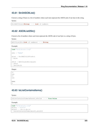 Ring Documentation, Release 1.16
43.61 Str2ASCIIList()
Convert a string of bytes to a list of numbers where each item represent the ASCII code of one byte in the string.
Syntax:
Str2ASCIIList(String) ---> List of numbers
43.62 ASCIIList2Str()
Convert a list of numbers where each item represent the ASCII code of one byte to a string of bytes.
Syntax:
ASCIIList2Str(List of numbers) ---> String
Example:
load "stdlibcore.ring"
cStr = "MmMm"
aList = Str2ASCIILIST(cStr)
? aList
cStr2 = ASCIIList2Str(aList)
? cStr2
? len(cStr2)
Output:
77
109
77
109
MmMm
4
43.63 IsListContainsItems()
Syntax:
IsListContainsItems(aParent,aChild) ----> True/False
Example:
load "stdlibcore.ring"
aList1 = "a":"z"
aList2 = [:h,:l,:p,:u]
? IsListContainsItems(aList1,aList2)
43.61. Str2ASCIIList() 325
 