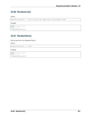 Ring Documentation, Release 1.16
43.66 RandomList()
Syntax:
RandomList(aList) --> List contains the same items using Random order
Example:
load "stdlib.ring"
aList = 1:5
? RandomList(aList)
43.67 RandomItem()
Pick an item from a list (Random Choice)
Syntax:
RandomItem(aList) --> Item
Example:
load "stdlib.ring"
aList = 1:5
? RandomItem(aList)
43.66. RandomList() 327
 