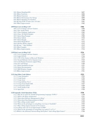 108.11Better RingOpenSSL . . . . . . . . . . . . . . . . . . . . . . . . . . . . . . . . . . . . . . . . . . . 1697
108.12More Functions . . . . . . . . . . . . . . . . . . . . . . . . . . . . . . . . . . . . . . . . . . . . . . 1698
108.13Better Functions . . . . . . . . . . . . . . . . . . . . . . . . . . . . . . . . . . . . . . . . . . . . . 1699
108.14Better Performance For Strings . . . . . . . . . . . . . . . . . . . . . . . . . . . . . . . . . . . . . 1699
108.15Better Handling For Numbers . . . . . . . . . . . . . . . . . . . . . . . . . . . . . . . . . . . . . . 1700
108.16Using CLOC (Count Lines of Code) . . . . . . . . . . . . . . . . . . . . . . . . . . . . . . . . . . . 1701
108.17More Improvements . . . . . . . . . . . . . . . . . . . . . . . . . . . . . . . . . . . . . . . . . . . 1702
109What is new in Ring 1.15? 1704
109.1 List of changes and new features . . . . . . . . . . . . . . . . . . . . . . . . . . . . . . . . . . . . . 1704
109.2 New Arabic Book . . . . . . . . . . . . . . . . . . . . . . . . . . . . . . . . . . . . . . . . . . . . 1704
109.3 Chess Endgame Application . . . . . . . . . . . . . . . . . . . . . . . . . . . . . . . . . . . . . . . 1705
109.4 Chess 3D (Qt3D Sample) . . . . . . . . . . . . . . . . . . . . . . . . . . . . . . . . . . . . . . . . 1707
109.5 Better Ring Notepad . . . . . . . . . . . . . . . . . . . . . . . . . . . . . . . . . . . . . . . . . . . 1709
109.6 Better StdLib . . . . . . . . . . . . . . . . . . . . . . . . . . . . . . . . . . . . . . . . . . . . . . . 1710
109.7 Better RingQt . . . . . . . . . . . . . . . . . . . . . . . . . . . . . . . . . . . . . . . . . . . . . . . 1711
109.8 Better RingLibCurl . . . . . . . . . . . . . . . . . . . . . . . . . . . . . . . . . . . . . . . . . . . . 1712
109.9 Heroku (Better support) . . . . . . . . . . . . . . . . . . . . . . . . . . . . . . . . . . . . . . . . . 1712
109.10Using ‘:’ then Numbers . . . . . . . . . . . . . . . . . . . . . . . . . . . . . . . . . . . . . . . . . 1713
109.11More Samples . . . . . . . . . . . . . . . . . . . . . . . . . . . . . . . . . . . . . . . . . . . . . . 1713
109.12More Improvements . . . . . . . . . . . . . . . . . . . . . . . . . . . . . . . . . . . . . . . . . . . 1714
110What is new in Ring 1.16? 1716
110.1 List of changes and new features . . . . . . . . . . . . . . . . . . . . . . . . . . . . . . . . . . . . . 1716
110.2 Light GUILib . . . . . . . . . . . . . . . . . . . . . . . . . . . . . . . . . . . . . . . . . . . . . . . 1716
110.3 UTF-8 File Names in Microsoft Windows . . . . . . . . . . . . . . . . . . . . . . . . . . . . . . . . 1717
110.4 Nested Methods Call in Separate Lines . . . . . . . . . . . . . . . . . . . . . . . . . . . . . . . . . 1718
110.5 Code Runner Extension support Ring . . . . . . . . . . . . . . . . . . . . . . . . . . . . . . . . . . 1718
110.6 Zero and Strings . . . . . . . . . . . . . . . . . . . . . . . . . . . . . . . . . . . . . . . . . . . . . 1720
110.7 Better Installation Scripts . . . . . . . . . . . . . . . . . . . . . . . . . . . . . . . . . . . . . . . . 1721
110.8 Better Documentation . . . . . . . . . . . . . . . . . . . . . . . . . . . . . . . . . . . . . . . . . . 1721
110.9 MDI Windows Sample . . . . . . . . . . . . . . . . . . . . . . . . . . . . . . . . . . . . . . . . . . 1721
110.10More Improvements . . . . . . . . . . . . . . . . . . . . . . . . . . . . . . . . . . . . . . . . . . . 1721
111Using Other Code Editors 1723
111.1 Using Notepad++ . . . . . . . . . . . . . . . . . . . . . . . . . . . . . . . . . . . . . . . . . . . . 1723
111.2 Using Geany . . . . . . . . . . . . . . . . . . . . . . . . . . . . . . . . . . . . . . . . . . . . . . . 1724
111.3 Using Atom . . . . . . . . . . . . . . . . . . . . . . . . . . . . . . . . . . . . . . . . . . . . . . . 1725
111.4 Using Sublime Text 2 . . . . . . . . . . . . . . . . . . . . . . . . . . . . . . . . . . . . . . . . . . 1726
111.5 Using Visual Studio IDE . . . . . . . . . . . . . . . . . . . . . . . . . . . . . . . . . . . . . . . . . 1727
111.6 Using Emacs Editor . . . . . . . . . . . . . . . . . . . . . . . . . . . . . . . . . . . . . . . . . . . 1728
111.7 Visual Studio Code . . . . . . . . . . . . . . . . . . . . . . . . . . . . . . . . . . . . . . . . . . . . 1728
111.8 SpaceVim . . . . . . . . . . . . . . . . . . . . . . . . . . . . . . . . . . . . . . . . . . . . . . . . . 1729
112Frequently Asked Questions (FAQ) 1730
112.1 Why do we need Yet Another Programming Language (YAPL)? . . . . . . . . . . . . . . . . . . . . 1730
112.2 What is the Ring Architecture? . . . . . . . . . . . . . . . . . . . . . . . . . . . . . . . . . . . . . 1731
112.3 What about Memory Management in Ring? . . . . . . . . . . . . . . . . . . . . . . . . . . . . . . . 1732
112.4 What about Data Representation in Ring? . . . . . . . . . . . . . . . . . . . . . . . . . . . . . . . . 1732
112.5 Why is Ring weakly typed? . . . . . . . . . . . . . . . . . . . . . . . . . . . . . . . . . . . . . . . 1735
112.6 What are the advantages to using Ring over Lisp or Smalltalk? . . . . . . . . . . . . . . . . . . . . . 1735
112.7 Why is Ring largely focused on UI creation? . . . . . . . . . . . . . . . . . . . . . . . . . . . . . . 1735
112.8 Is Ring some sort of an improvement of PHP? . . . . . . . . . . . . . . . . . . . . . . . . . . . . . 1735
112.9 What are the advantages of using Ring over native C or C++? . . . . . . . . . . . . . . . . . . . . . 1736
112.10What is the difference between Ring and Python? And is Ring Open Source? . . . . . . . . . . . . . 1736
xxxv
 