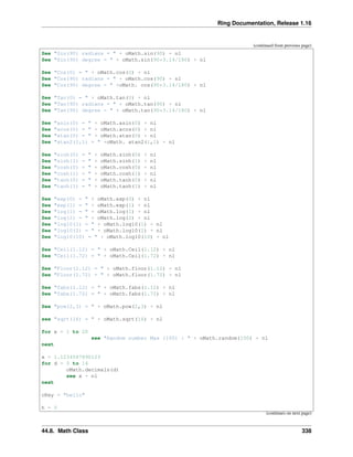 Ring Documentation, Release 1.16
(continued from previous page)
See "Sin(90) radians = " + oMath.sin(90) + nl
See "Sin(90) degree = " + oMath.sin(90*3.14/180) + nl
See "Cos(0) = " + oMath.cos(0) + nl
See "Cos(90) radians = " + oMath.cos(90) + nl
See "Cos(90) degree = " +oMath. cos(90*3.14/180) + nl
See "Tan(0) = " + oMath.tan(0) + nl
See "Tan(90) radians = " + oMath.tan(90) + nl
See "Tan(90) degree = " + oMath.tan(90*3.14/180) + nl
See "asin(0) = " + oMath.asin(0) + nl
See "acos(0) = " + oMath.acos(0) + nl
See "atan(0) = " + oMath.atan(0) + nl
See "atan2(1,1) = " +oMath. atan2(1,1) + nl
See "sinh(0) = " + oMath.sinh(0) + nl
See "sinh(1) = " + oMath.sinh(1) + nl
See "cosh(0) = " + oMath.cosh(0) + nl
See "cosh(1) = " + oMath.cosh(1) + nl
See "tanh(0) = " + oMath.tanh(0) + nl
See "tanh(1) = " + oMath.tanh(1) + nl
See "exp(0) = " + oMath.exp(0) + nl
See "exp(1) = " + oMath.exp(1) + nl
See "log(1) = " + oMath.log(1) + nl
See "log(2) = " + oMath.log(2) + nl
See "log10(1) = " + oMath.log10(1) + nl
See "log10(2) = " + oMath.log10(2) + nl
See "log10(10) = " + oMath.log10(10) + nl
See "Ceil(1.12) = " + oMath.Ceil(1.12) + nl
See "Ceil(1.72) = " + oMath.Ceil(1.72) + nl
See "Floor(1.12) = " + oMath.floor(1.12) + nl
See "Floor(1.72) = " + oMath.floor(1.72) + nl
See "fabs(1.12) = " + oMath.fabs(1.12) + nl
See "fabs(1.72) = " + oMath.fabs(1.72) + nl
See "pow(2,3) = " + oMath.pow(2,3) + nl
see "sqrt(16) = " + oMath.sqrt(16) + nl
for x = 1 to 20
see "Random number Max (100) : " + oMath.random(100) + nl
next
x = 1.1234567890123
for d = 0 to 14
oMath.decimals(d)
see x + nl
next
cKey = "hello"
h = 0
(continues on next page)
44.8. Math Class 338
 
