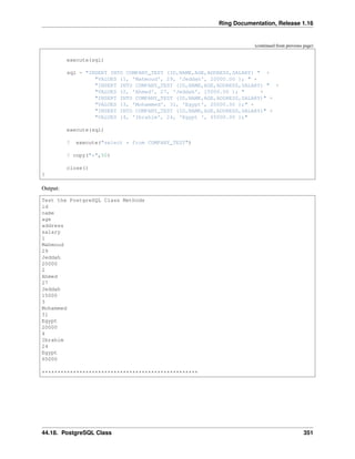 Ring Documentation, Release 1.16
(continued from previous page)
execute(sql)
sql = "INSERT INTO COMPANY_TEST (ID,NAME,AGE,ADDRESS,SALARY) " +
"VALUES (1, 'Mahmoud', 29, 'Jeddah', 20000.00 ); " +
"INSERT INTO COMPANY_TEST (ID,NAME,AGE,ADDRESS,SALARY) " +
"VALUES (2, 'Ahmed', 27, 'Jeddah', 15000.00 ); " +
"INSERT INTO COMPANY_TEST (ID,NAME,AGE,ADDRESS,SALARY)" +
"VALUES (3, 'Mohammed', 31, 'Egypt', 20000.00 );" +
"INSERT INTO COMPANY_TEST (ID,NAME,AGE,ADDRESS,SALARY)" +
"VALUES (4, 'Ibrahim', 24, 'Egypt ', 65000.00 );"
execute(sql)
? execute("select * from COMPANY_TEST")
? copy("*",50)
close()
}
Output:
Test the PostgreSQL Class Methods
id
name
age
address
salary
1
Mahmoud
29
Jeddah
20000
2
Ahmed
27
Jeddah
15000
3
Mohammed
31
Egypt
20000
4
Ibrahim
24
Egypt
65000
**************************************************
44.18. PostgreSQL Class 351
 