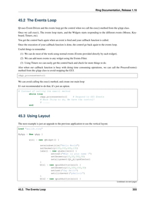 Ring Documentation, Release 1.16
45.2 The Events Loop
Qt uses Event-Driven and the events loop get the control when we call the exec() method from the qApp class.
Once we call exec(), The events loop starts, and the Widgets starts responding to the different events (Mouse, Key-
board, Timers, etc).
You get the control back again when an event is fired and your callback function is called.
Once the execution of your callback function is done, the control go back again to the events loop.
Useful things to remember
(1) We can do most of the work using normal events (Events provided directly by each widget).
(2) We can add more events to any widget using the Events Filter.
(3) Using Timers we can easily get the control back and check for more things to do.
Also when our callback function is busy with doing time consuming operations, we can call the ProcessEvents()
method from the qApp class to avoid stopping the GUI.
oApp.processevents()
We can avoid calling the exec() method, and create our main loop
It’s not recommended to do that, It’s just an option.
# Instead of calling the exec() method
while true
oApp.processevents() # Respond to GUI Events
# More Thing to do, We have the control!
# .....
end
45.3 Using Layout
The next example is just an upgrade to the previous application to use the vertical layout.
Load "guilib.ring"
MyApp = New qApp {
win1 = new qWidget() {
setwindowtitle("Hello World")
setGeometry(100,100,400,130)
label1 = new qLabel(win1) {
settext("What is your name ?")
setGeometry(10,20,350,30)
setalignment(Qt_AlignHCenter)
}
btn1 = new qpushbutton(win1) {
setGeometry(10,200,100,30)
settext("Say Hello")
setclickevent("pHello()")
}
btn2 = new qpushbutton(win1) {
(continues on next page)
45.2. The Events Loop 355
 