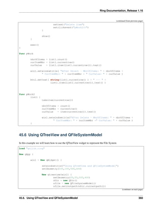Ring Documentation, Release 1.16
(continued from previous page)
settext("Delete item")
setclickevent("pWork2()")
}
show()
}
exec()
}
func pWork
nbrOfItems = list1.count()
curItemNbr = list1.currentrow()
curValue = list1.item(list1.currentrow()).text()
win1.setwindowtitle( "After Select - NbrOfItems: " + nbrOfItems +
" CurItemNbr: " + curItemNbr + " CurValue: " + curValue )
btn1.settext( string(list1.currentrow() ) + " --- " +
list1.item(list1.currentrow()).text() )
func pWork2
list1 {
takeitem(currentrow())
nbrOfItems = count()
curItemNbr = currentrow()
curValue = item(currentrow()).text()
win1.setwindowtitle("After Delete - NbrOfItems: " + nbrOfItems +
" CurItemNbr: " + curItemNbr +" CurValue: " + curValue )
}
45.6 Using QTreeView and QFileSystemModel
In this example we will learn how to use the QTreeView widget to represent the File System
Load "guilib.ring"
New qApp {
win1 = New qWidget() {
setwindowtitle("Using QTreeView and QFileSystemModel")
setGeometry(100,100,500,400)
New qtreeview(win1) {
setGeometry(00,00,500,400)
oDir = new QDir()
ofile = new QFileSystemModel()
ofile.setrootpath(oDir.currentpath())
(continues on next page)
45.6. Using QTreeView and QFileSystemModel 360
 