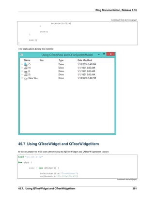 Ring Documentation, Release 1.16
(continued from previous page)
setmodel(ofile)
}
show()
}
exec()
}
The application during the runtime
45.7 Using QTreeWidget and QTreeWidgetItem
In this example we will learn about using the QTreeWidget and QTreeWidgetItem classes
Load "guilib.ring"
New qApp {
win1 = new qWidget() {
setwindowtitle("TreeWidget")
setGeometry(100,100,400,400)
(continues on next page)
45.7. Using QTreeWidget and QTreeWidgetItem 361
 