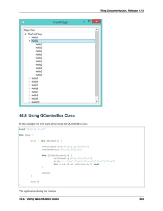 Ring Documentation, Release 1.16
45.8 Using QComboBox Class
In this example we will learn about using the QComboBox class
Load "guilib.ring"
New qApp {
win1 = new qWidget() {
setwindowtitle("Using QComboBox")
setGeometry(100,100,400,400)
New QComboBox(win1) {
setGeometry(150,100,200,30)
alist = ["one","two","three","four","five"]
for x in aList additem(x,0) next
}
show()
}
exec()
}
The application during the runtime
45.8. Using QComboBox Class 363
 
