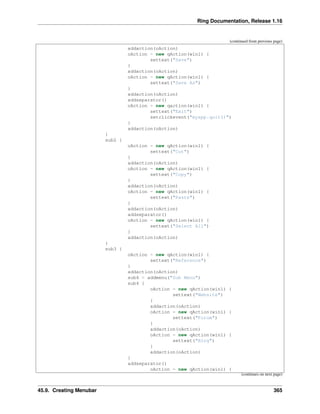Ring Documentation, Release 1.16
(continued from previous page)
addaction(oAction)
oAction = new qAction(win1) {
settext("Save")
}
addaction(oAction)
oAction = new qAction(win1) {
settext("Save As")
}
addaction(oAction)
addseparator()
oAction = new qaction(win1) {
settext("Exit")
setclickevent("myapp.quit()")
}
addaction(oAction)
}
sub2 {
oAction = new qAction(win1) {
settext("Cut")
}
addaction(oAction)
oAction = new qAction(win1) {
settext("Copy")
}
addaction(oAction)
oAction = new qAction(win1) {
settext("Paste")
}
addaction(oAction)
addseparator()
oAction = new qAction(win1) {
settext("Select All")
}
addaction(oAction)
}
sub3 {
oAction = new qAction(win1) {
settext("Reference")
}
addaction(oAction)
sub4 = addmenu("Sub Menu")
sub4 {
oAction = new qAction(win1) {
settext("Website")
}
addaction(oAction)
oAction = new qAction(win1) {
settext("Forum")
}
addaction(oAction)
oAction = new qAction(win1) {
settext("Blog")
}
addaction(oAction)
}
addseparator()
oAction = new qAction(win1) {
(continues on next page)
45.9. Creating Menubar 365
 