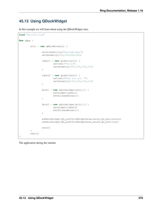Ring Documentation, Release 1.16
45.13 Using QDockWidget
In this example we will learn about using the QDockWidget class
Load "guilib.ring"
New qApp {
win1 = new qMainWindow() {
setwindowtitle("QDockWidget")
setGeometry(100,100,400,400)
label1 = new qlabel(win1) {
settext("Hello")
setGeometry(300,300,100,100)
}
label2 = new qlabel(win1) {
settext("How are you ?")
setGeometry(100,100,100,100)
}
dock1 = new qdockwidget(win1,0) {
setwidget(label1)
SetAllowedAreas(1)
}
dock2 = new qdockwidget(win1,0) {
setwidget(label2)
SetAllowedAreas(2)
}
adddockwidget(Qt_LeftDockWidgetArea,dock1,Qt_Horizontal)
adddockwidget(Qt_LeftDockWidgetArea,dock2,Qt_Vertical)
show()
}
exec()
}
The application during the runtime
45.13. Using QDockWidget 370
 