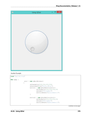 Ring Documentation, Release 1.16
Another Example
Load "guilib.ring"
New qApp {
win1 = new qMainWindow()
{
setGeometry(100,100,450,500)
setwindowtitle("Using QDial")
button1 = new QPushButton(win1){
setGeometry(100,350,100,30)
settext("Increment")
setClickEvent("pIncrement()")
}
button2 = new QPushButton(win1){
setGeometry(250,350,100,30)
settext("Decrement")
setClickEvent("pDecrement()")
}
(continues on next page)
45.20. Using QDial 378
 