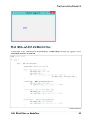 Ring Documentation, Release 1.16
45.25 QVideoWidget and QMediaPlayer
In this example we will learn about using the QVideoWidget and QMediaPlayer classes to play a group of movies
from different positions at the same time
Load "guilib.ring"
New qApp {
win1 = new qMainWindow() {
setwindowtitle("QVideoWidget")
btn1 = new qpushbutton(win1) {
setGeometry(0,0,100,30)
settext("play")
setclickevent("player.play() player2.play()
player3.play() player4.play()")
}
videowidget = new qvideowidget(win1) {
setGeometry(50,50,600,300)
setstylesheet("background-color: black")
}
videowidget2 = new qvideowidget(win1) {
setGeometry(700,50,600,300)
setstylesheet("background-color: black")
}
videowidget3 = new qvideowidget(win1) {
setGeometry(50,370,600,300)
setstylesheet("background-color: black")
}
(continues on next page)
45.25. QVideoWidget and QMediaPlayer 385
 
